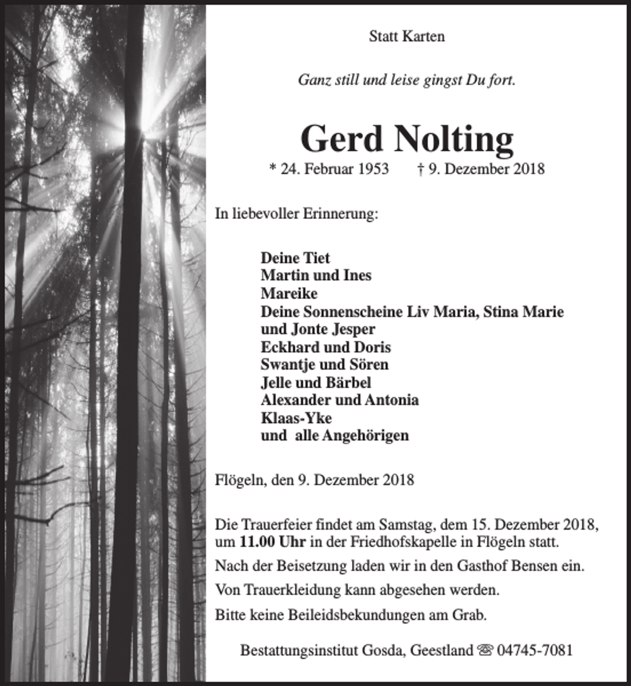 <p>Statt Karten<br />Ganz still und leise gingst Du fort.</p><p>Gerd Nolting</p><p>* 24. Februar 1953</p><p>† 9. Dezember 2018</p><p>In liebevoller Erinnerung:<br />Deine Tiet<br />Martin und Ines<br />Mareike<br />Deine Sonnenscheine Liv Maria, Stina Marie<br />und Jonte Jesper<br />Eckhard und Doris<br />Swantje und Sören<br />Jelle und Bärbel<br />Alexander und Antonia<br />Klaas-Yke<br />und alle Angehörigen<br />Flögeln, den 9. Dezember 2018<br />Die Trauerfeier findet am Samstag, dem 15. Dezember 2018,<br />um 11.00 Uhr in der Friedhofskapelle in Flögeln statt.<br />Nach der Beisetzung laden wir in den Gasthof Bensen ein.<br />Von Trauerkleidung kann abgesehen werden.<br />Bitte keine Beileidsbekundungen am Grab.<br />Bestattungsinstitut Gosda, Geestland s 04745-7081</p>