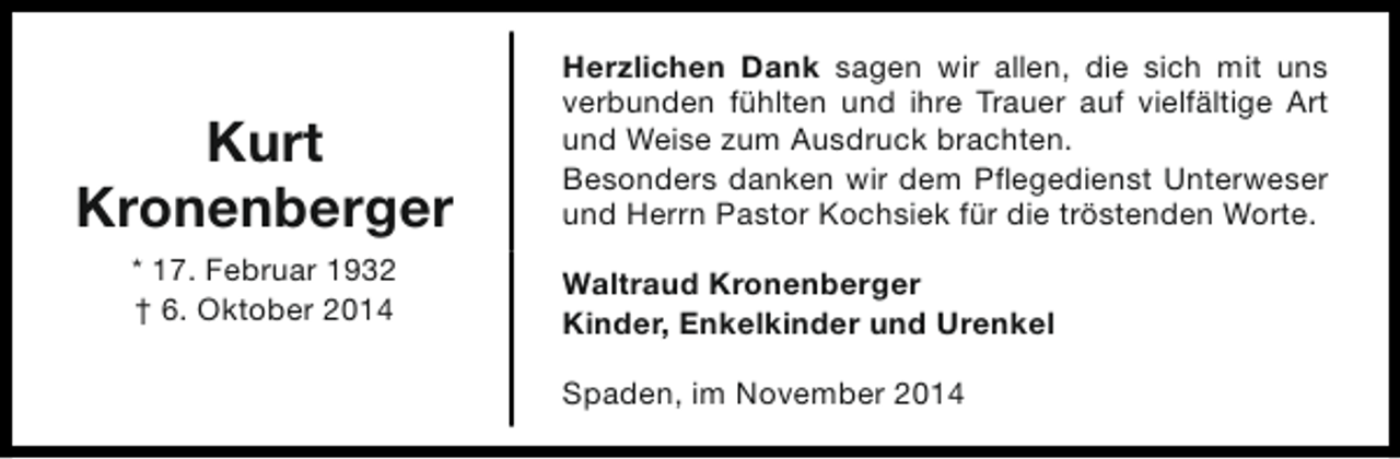 <p>Kurt<br />Kronenberger<br />* 17. Februar 1932<br />† 6. Oktober 2014</p><p>Herzlichen Dank sagen wir allen, die sich mit uns<br />verbunden fühlten und ihre Trauer auf vielfältige Art<br />und Weise zum Ausdruck brachten.<br />Besonders danken wir dem Pflegedienst Unterweser<br />und Herrn Pastor Kochsiek für die tröstenden Worte.<br />Waltraud Kronenberger<br />Kinder, Enkelkinder und Urenkel<br />Spaden, im November 2014</p>