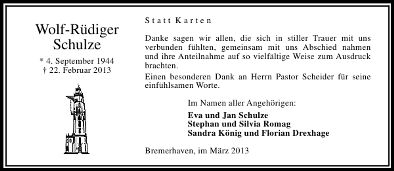 <p>Wolf-Rüdiger<br />Schulze<br />* 4. September 1944<br />† 22. Februar 2013</p><p>Statt Karten<br />Danke sagen wir allen, die sich in stiller Trauer mit uns<br />verbunden fühlten, gemeinsam mit uns Abschied nahmen<br />und ihre Anteilnahme auf so vielfältige Weise zum Ausdruck<br />brachten.<br />Einen besonderen Dank an Herrn Pastor Scheider für seine<br />einfühlsamen Worte.<br />Im Namen aller Angehörigen:<br />Eva und Jan Schulze<br />Stephan und Silvia Romag<br />Sandra König und Florian Drexhage<br />Bremerhaven, im März 2013</p>