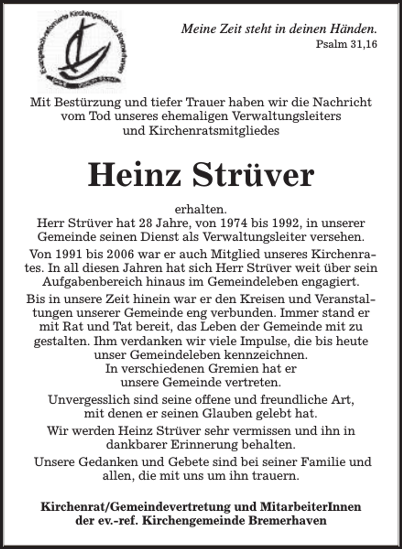 <p>Meine Zeit steht in deinen Händen.<br />Psalm 31,16</p><p>Mit Bestürzung und tiefer Trauer haben wir die Nachricht<br />vom Tod unseres ehemaligen Verwaltungsleiters<br />und Kirchenratsmitgliedes</p><p>Heinz Strüver<br />erhalten.<br />Herr Strüver hat 28 Jahre, von 1974 bis 1992, in unserer<br />Gemeinde seinen Dienst als Verwaltungsleiter versehen.<br />Von 1991 bis 2006 war er auch Mitglied unseres Kirchenrates. In all diesen Jahren hat sich Herr Strüver weit über sein<br />Aufgabenbereich hinaus im Gemeindeleben engagiert.<br />Bis in unsere Zeit hinein war er den Kreisen und Veranstaltungen unserer Gemeinde eng verbunden. Immer stand er<br />mit Rat und Tat bereit, das Leben der Gemeinde mit zu<br />gestalten. Ihm verdanken wir viele Impulse, die bis heute<br />unser Gemeindeleben kennzeichnen.<br />In verschiedenen Gremien hat er<br />unsere Gemeinde vertreten.<br />Unvergesslich sind seine offene und freundliche Art,<br />mit denen er seinen Glauben gelebt hat.<br />Wir werden Heinz Strüver sehr vermissen und ihn in<br />dankbarer Erinnerung behalten.<br />Unsere Gedanken und Gebete sind bei seiner Familie und<br />allen, die mit uns um ihn trauern.<br />Kirchenrat/Gemeindevertretung und MitarbeiterInnen<br />der ev.-ref. Kirchengemeinde Bremerhaven</p>