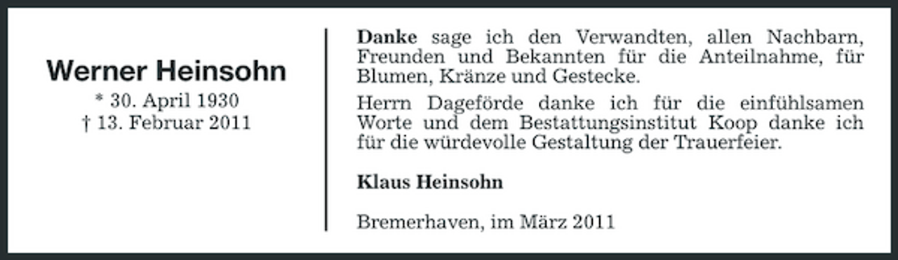 <p>Werner Heinsohn<br />* 30. April 1930 † 13. Februar 2011</p><p>Danke sage ich den Verwandten, allen Nachbarn, Freunden und Bekannten für die Anteilnahme, für Blumen, Kränze und Gestecke. Herrn Dageförde danke ich für die einfühlsamen Worte und dem Bestattungsinstitut Koop danke ich für die würdevolle Gestaltung der Trauerfeier. Klaus Heinsohn Bremerhaven, im März 2011</p>