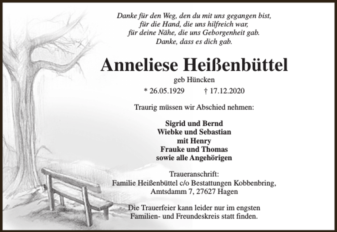 <p>Danke für den Weg, den du mit uns gegangen bist,<br />für die Hand, die uns hilfreich war,<br />für deine Nähe, die uns Geborgenheit gab.<br />Danke, dass es dich gab.</p><p>Anneliese Heißenbüttel<br />geb Hüncken<br />* 26.05.1929<br />† 17.12.2020</p><p>Traurig müssen wir Abschied nehmen:<br />Sigrid und Bernd<br />Wiebke und Sebastian<br />mit Henry<br />Frauke und Thomas<br />sowie alle Angehörigen<br />Traueranschrift:<br />Familie Heißenbüttel c/o Bestattungen Kobbenbring,<br />Amtsdamm 7, 27627 Hagen<br />Die Trauerfeier kann leider nur im engsten<br />Familien- und Freundeskreis statt finden.</p>