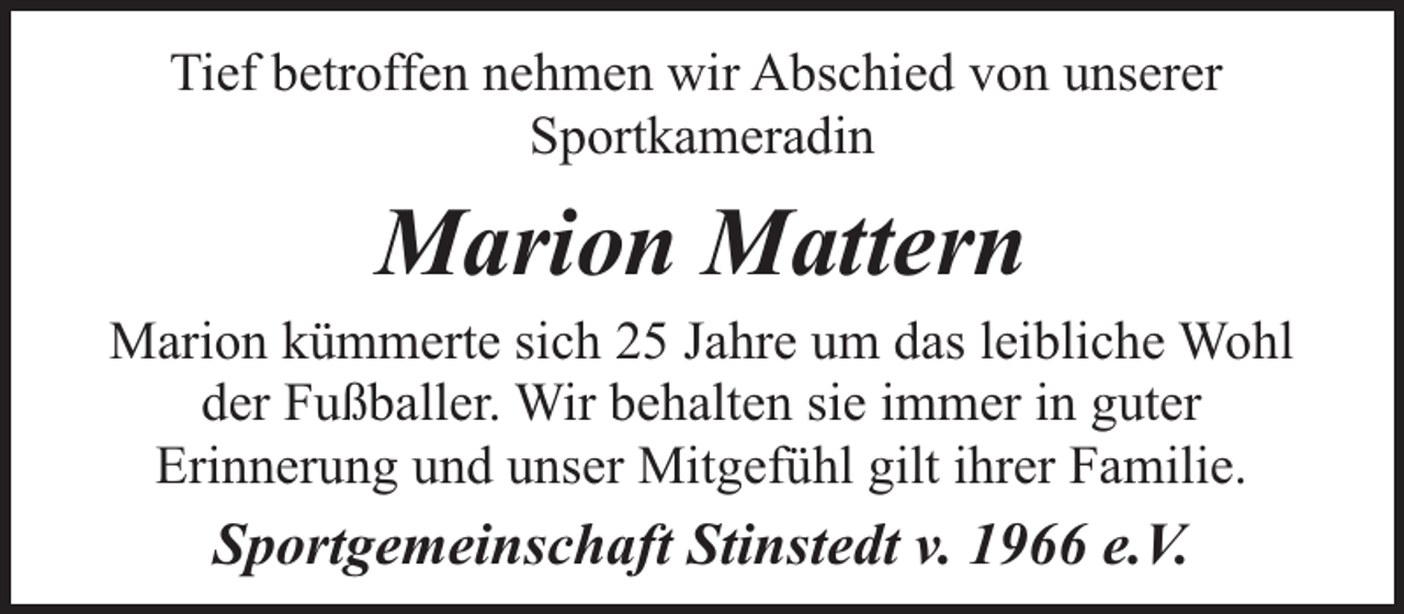 <p>Tief betroffen nehmen wir Abschied von unserer<br />Sportkameradin</p><p>Marion Mattern</p><p>Marion kümmerte sich 25 Jahre um das leibliche Wohl<br />der Fußballer. Wir behalten sie immer in guter<br />Erinnerung und unser Mitgefühl gilt ihrer Familie.</p><p>Sportgemeinschaft Stinstedt v. 1966 e.V.</p>