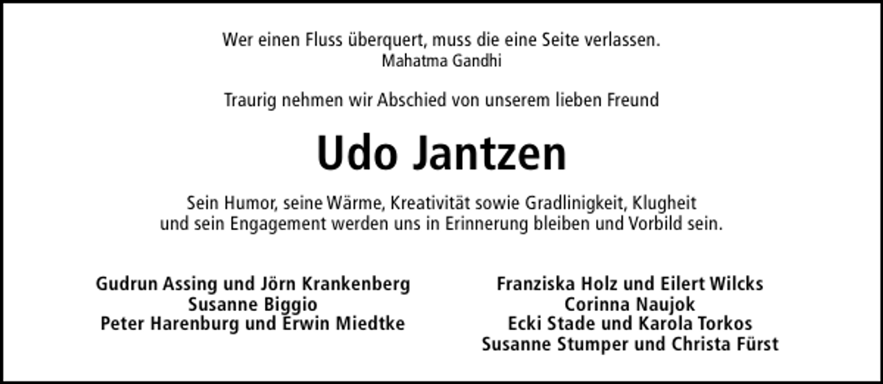<p>Wer einen Fluss überquert, muss die eine Seite verlassen.<br />Mahatma Gandhi</p><p>Traurig nehmen wir Abschied von unserem lieben Freund</p><p>Udo Jantzen<br />Sein Humor, seine Wärme, Kreativität sowie Gradlinigkeit, Klugheit<br />und sein Engagement werden uns in Erinnerung bleiben und Vorbild sein.<br />Gudrun Assing und Jörn Krankenberg<br />Susanne Biggio<br />Peter Harenburg und Erwin Miedtke</p><p>Franziska Holz und Eilert Wilcks<br />Corinna Naujok<br />Ecki Stade und Karola Torkos<br />Susanne Stumper und Christa Fürst</p>