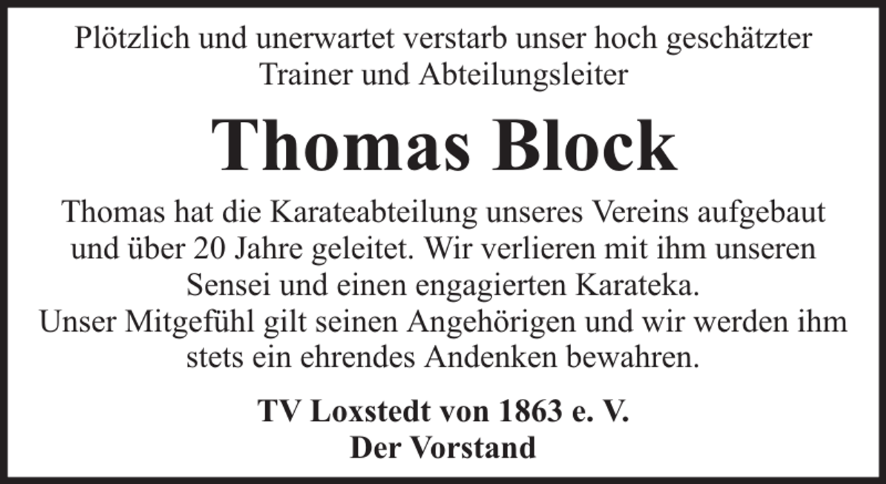 <p>Plötzlich und unerwartet verstarb unser hoch geschätzter<br />Trainer und Abteilungsleiter</p><p>Thomas Block</p><p>Thomas hat die Karateabteilung unseres Vereins aufgebaut<br />und über 20 Jahre geleitet. Wir verlieren mit ihm unseren<br />Sensei und einen engagierten Karateka.<br />Unser Mitgefühl gilt seinen Angehörigen und wir werden ihm<br />stets ein ehrendes Andenken bewahren.<br />TV Loxstedt von 1863 e. V.<br />Der Vorstand</p>