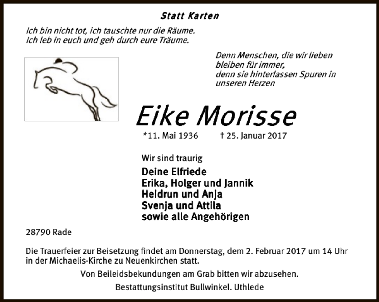 <p>Statt Karten<br />Ich bin nicht tot, ich tauschte nur die Räume.<br />Ich leb in euch und geh durch eure Träume.<br />Denn Menschen, die wir lieben<br />bleiben für immer,<br />denn sie hinterlassen Spuren in<br />unseren Herzen</p><p>Eike Morisse<br />* 11. Mai 1936</p><p>† 25. Januar 2017</p><p>Wir sind traurig</p><p>Deine Elfriede<br />Erika, Holger und Jannik<br />Heidrun und Anja<br />Svenja und Attila<br />sowie alle Angehörigen<br />28790 Rade<br />Die Trauerfeier zur Beisetzung findet am Donnerstag, dem 2. Februar 2017 um 14 Uhr<br />in der Michaelis-Kirche zu Neuenkirchen statt.<br />Von Beileidsbekundungen am Grab bitten wir abzusehen.<br />Bestattungsinstitut Bullwinkel. Uthlede</p>