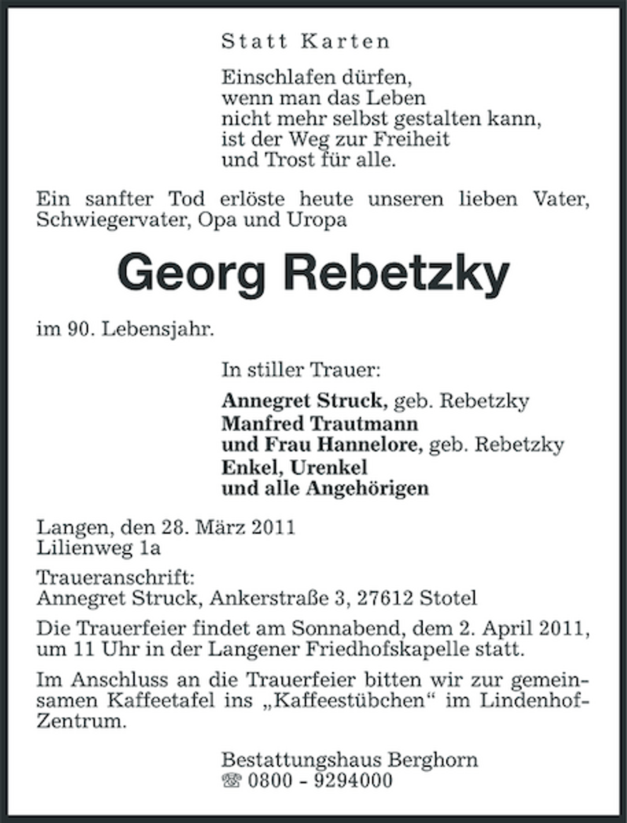 <p>Statt Karten Einschlafen dürfen, wenn man das Leben nicht mehr selbst gestalten kann, ist der Weg zur Freiheit und Trost für alle. Ein sanfter Tod erlöste heute unseren lieben Vater, Schwiegervater, Opa und Uropa</p><p>Georg Rebetzky<br />im 90. Lebensjahr. In stiller Trauer: Annegret Struck, geb. Rebetzky Manfred Trautmann und Frau Hannelore, geb. Rebetzky Enkel, Urenkel und alle Angehörigen Langen, den 28. März 2011 Lilienweg 1a Traueranschrift: Annegret Struck, Ankerstraße 3, 27612 Stotel Die Trauerfeier findet am Sonnabend, dem 2. April 2011, um 11 Uhr in der Langener Friedhofskapelle statt. Im Anschluss an die Trauerfeier bitten wir zur gemeinsamen Kaffeetafel ins „Kaffeestübchen“ im LindenhofZentrum. Bestattungshaus Berghorn 0800 - 9294000</p>