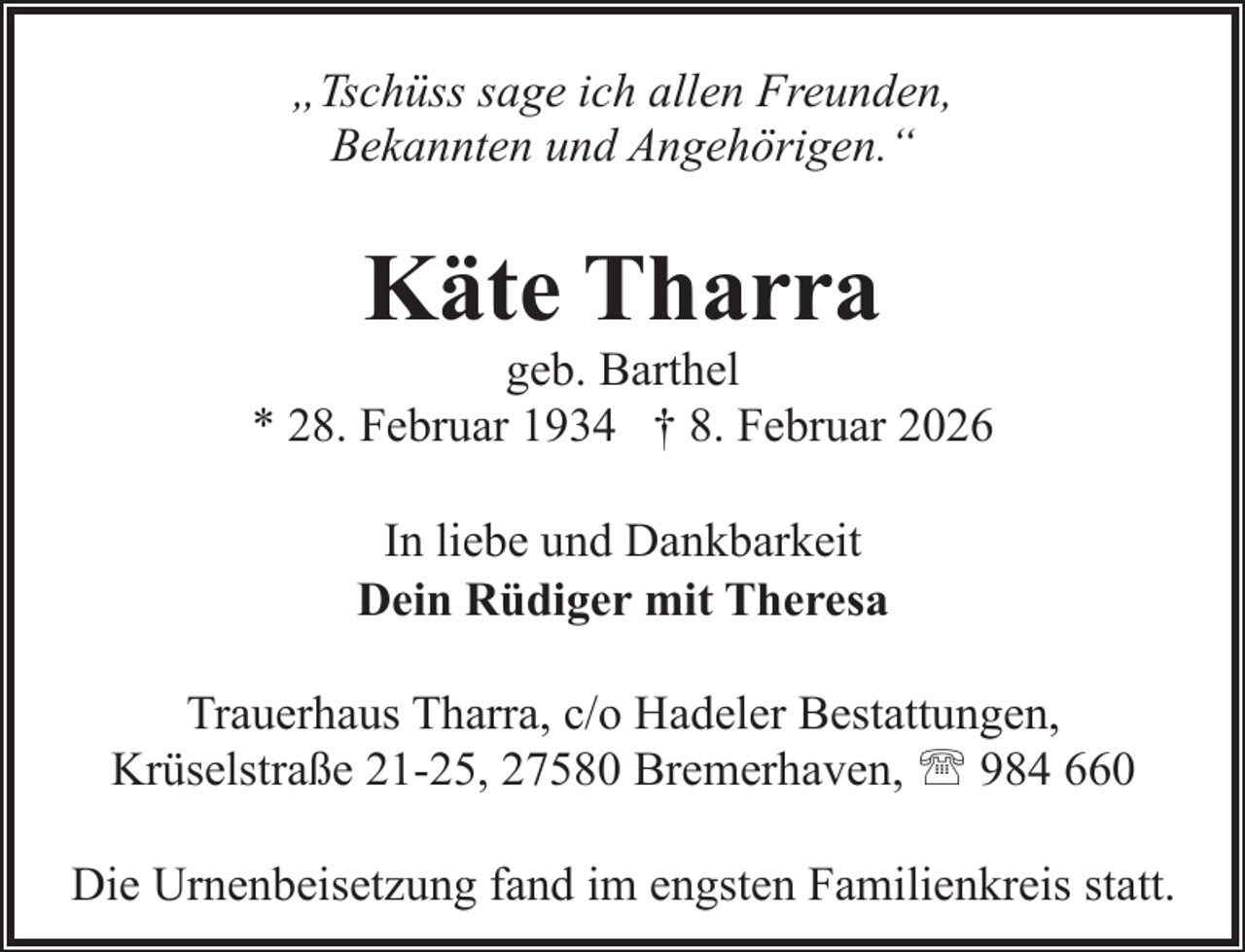 <p>„Tschüss sage ich allen Freunden,<br />Bekannten und Angehörigen.“</p><p>Käte Tharra</p><p>geb. Barthel<br />* 28. Februar 1934 † 8. Februar 2026<br />In liebe und Dankbarkeit<br />Dein Rüdiger mit Theresa<br />Trauerhaus Tharra, c/o Hadeler Bestattungen,<br />Krüselstraße 21-25, 27580 Bremerhaven, ' 984 660<br />Die Urnenbeisetzung fand im engsten Familienkreis statt.</p>