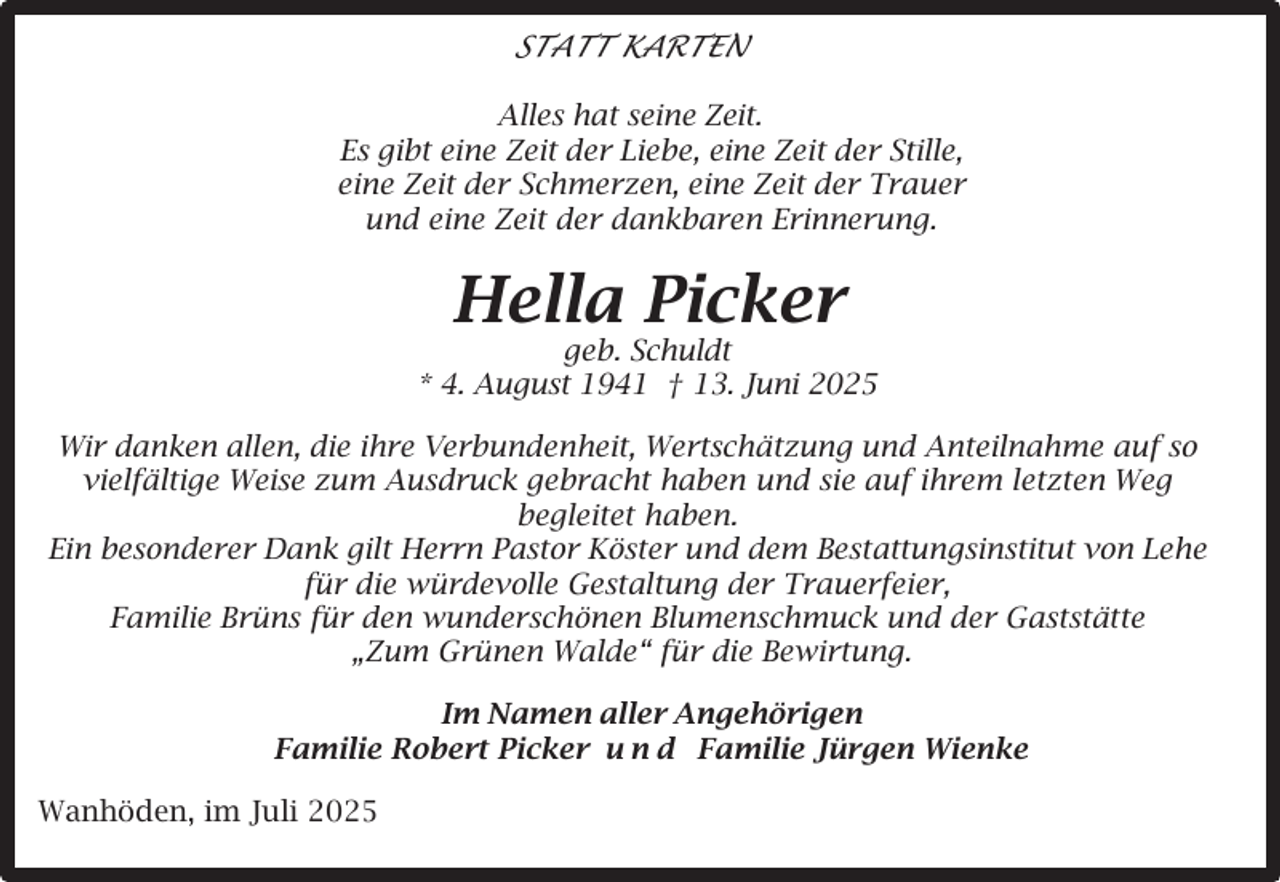 <p>STATT KARTEN<br />Alles hat seine Zeit.<br />Es gibt eine Zeit der Liebe, eine Zeit der Stille,<br />eine Zeit der Schmerzen, eine Zeit der Trauer<br />und eine Zeit der dankbaren Erinnerung.</p><p>Hella Picker</p><p>geb. Schuldt<br />* 4. August 1941 † 13. Juni 2025<br />Wir danken allen, die ihre Verbundenheit, Wertschätzung und Anteilnahme auf so<br />vielfältige Weise zum Ausdruck gebracht haben und sie auf ihrem letzten Weg<br />begleitet haben.<br />Ein besonderer Dank gilt Herrn Pastor Köster und dem Bestattungsinstitut von Lehe<br />für die würdevolle Gestaltung der Trauerfeier,<br />Familie Brüns für den wunderschönen Blumenschmuck und der Gaststätte<br />„Zum Grünen Walde“ für die Bewirtung.<br />Im Namen aller Angehörigen<br />Familie Robert Picker u n d Familie Jürgen Wienke<br />Wanhöden, im Juli 2025</p>