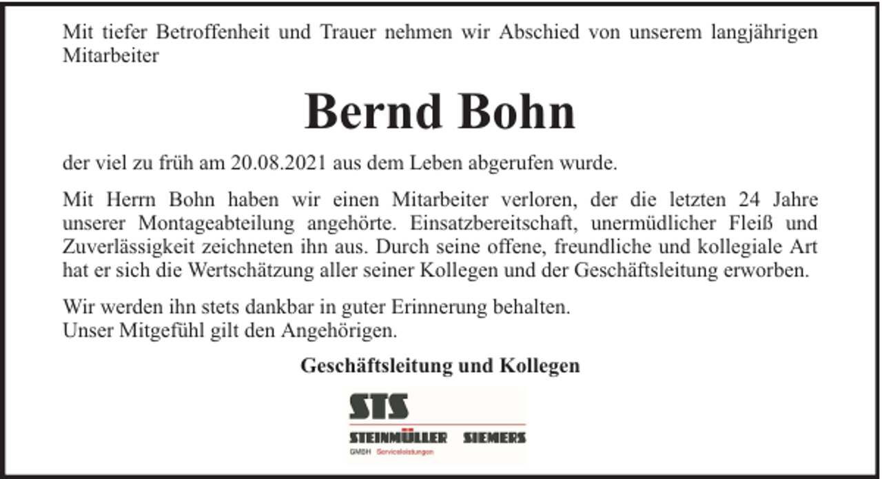 <p>Mit tiefer Betroffenheit und Trauer nehmen wir Abschied von unserem langjährigen<br />Mitarbeiter</p><p>Bernd Bohn<br />der viel zu früh am 20.08.2021 aus dem Leben abgerufen wurde.<br />Mit Herrn Bohn haben wir einen Mitarbeiter verloren, der die letzten 24 Jahre<br />unserer Montageabteilung angehörte. Einsatzbereitschaft, unermüdlicher Fleiß und<br />Zuverlässigkeit zeichneten ihn aus. Durch seine offene, freundliche und kollegiale Art<br />hat er sich die Wertschätzung aller seiner Kollegen und der Geschäftsleitung erworben.<br />Wir werden ihn stets dankbar in guter Erinnerung behalten.<br />Unser Mitgefühl gilt den Angehörigen.<br />Geschäftsleitung und Kollegen</p>