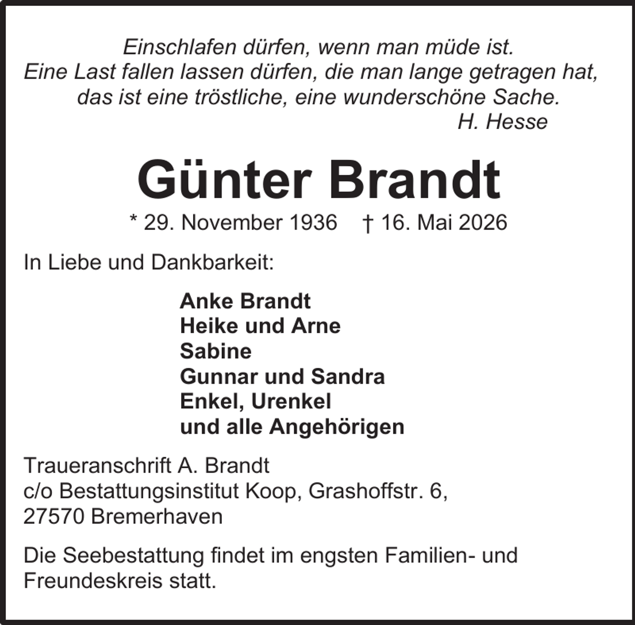 <p>Einschlafen dürfen, wenn man müde ist.<br />Eine Last fallen lassen dürfen, die man lange getragen hat,<br />das ist eine tröstliche, eine wunderschöne Sache.<br />H. Hesse</p><p>Günter Brandt</p><p>* 29. November 1936</p><p>† 16. Mai 2026</p><p>In Liebe und Dankbarkeit:<br />Anke Brandt<br />Heike und Arne<br />Sabine<br />Gunnar und Sandra<br />Enkel, Urenkel<br />und alle Angehörigen<br />Traueranschrift A. Brandt<br />c/o Bestattungsinstitut Koop, Grashoffstr. 6,<br />27570 Bremerhaven<br />Die Seebestattung findet im engsten Familien- und<br />Freundeskreis statt.</p>