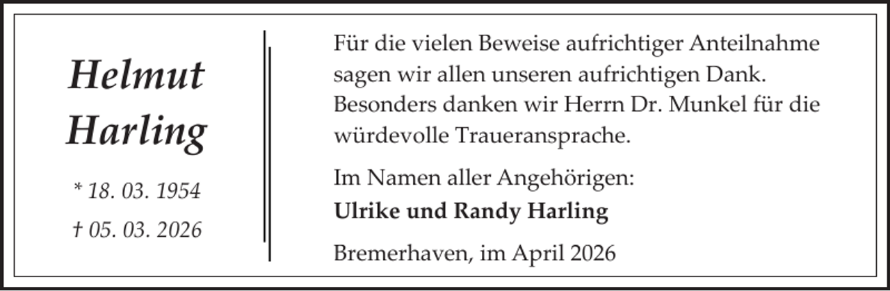 <p>Helmut<br />Harling<br />* 18. 03. 1954<br />† 05. 03. 2026</p><p>Für die vielen Beweise aufrichtiger Anteilnahme<br />sagen wir allen unseren aufrichtigen Dank.<br />Besonders danken wir Herrn Dr. Munkel für die<br />würdevolle Traueransprache.<br />Im Namen aller Angehörigen:<br />Ulrike und Randy Harling<br />Bremerhaven, im April 2026</p>
