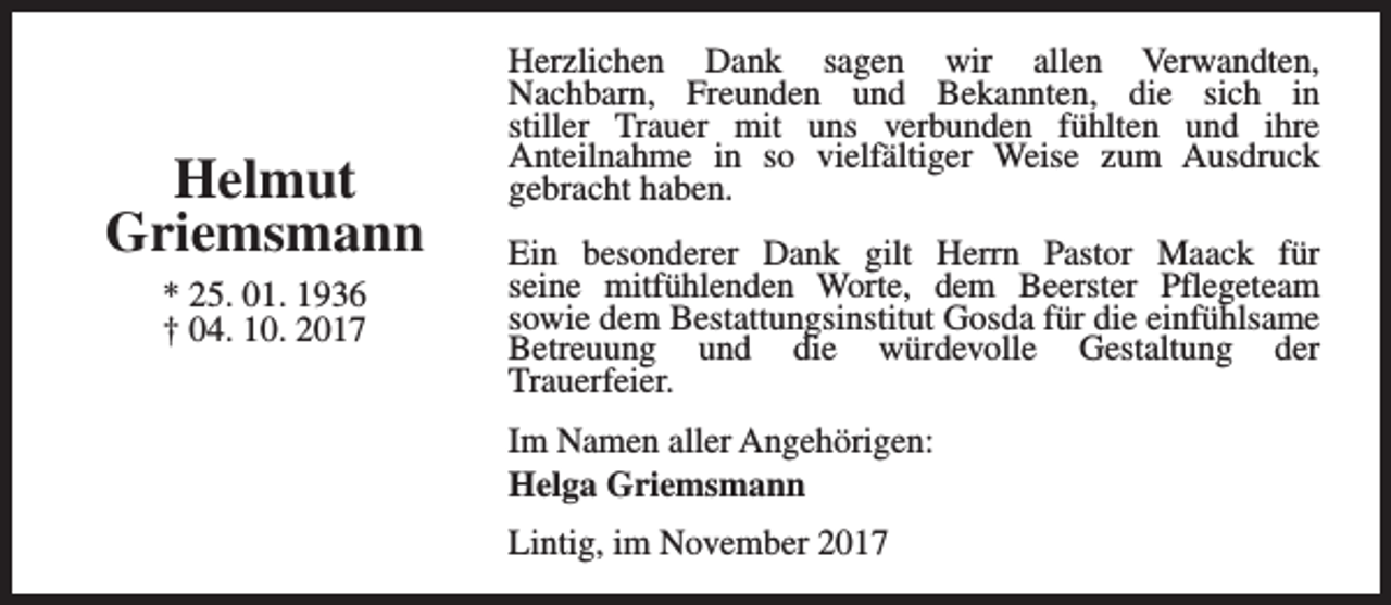 <p>Helmut<br />Griemsmann<br />* 25. 01. 1936<br />† 04. 10. 2017</p><p>Herzlichen Dank sagen wir allen Verwandten,<br />Nachbarn, Freunden und Bekannten, die sich in<br />stiller Trauer mit uns verbunden fühlten und ihre<br />Anteilnahme in so vielfältiger Weise zum Ausdruck<br />gebracht haben.<br />Ein besonderer Dank gilt Herrn Pastor Maack für<br />seine mitfühlenden Worte, dem Beerster Pflegeteam<br />sowie dem Bestattungsinstitut Gosda für die einfühlsame<br />Betreuung und die würdevolle Gestaltung der<br />Trauerfeier.<br />Im Namen aller Angehörigen:<br />Helga Griemsmann<br />Lintig, im November 2017</p>