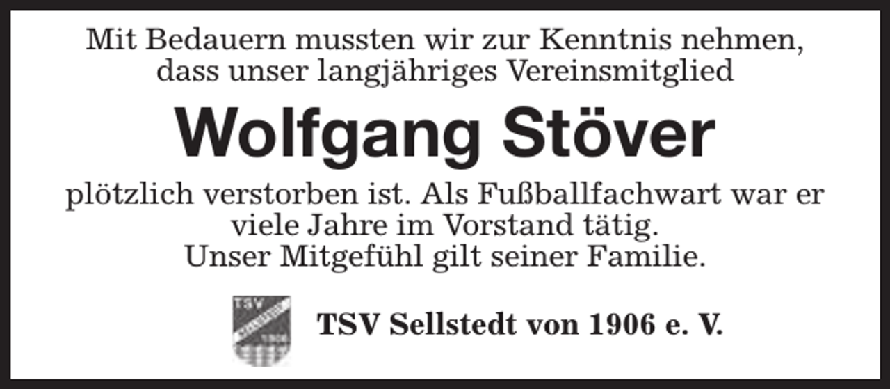 <p>Mit Bedauern mussten wir zur Kenntnis nehmen,<br />dass unser langjähriges Vereinsmitglied</p><p>Wolfgang Stöver</p><p>plötzlich verstorben ist. Als Fußballfachwart war er<br />viele Jahre im Vorstand tätig.<br />Unser Mitgefühl gilt seiner Familie.<br />TSV Sellstedt von 1906 e. V.</p>