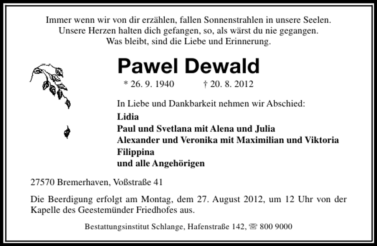 <p>Immer wenn wir von dir erzählen, fallen Sonnenstrahlen in unsere Seelen.<br />Unsere Herzen halten dich gefangen, so, als wärst du nie gegangen.<br />Was bleibt, sind die Liebe und Erinnerung.</p><p>Pawel Dewald<br />* 26. 9. 1940</p><p>† 20. 8. 2012</p><p>In Liebe und Dankbarkeit nehmen wir Abschied:<br />Lidia<br />Paul und Svetlana mit Alena und Julia<br />Alexander und Veronika mit Maximilian und Viktoria<br />Filippina<br />und alle Angehörigen<br />27570 Bremerhaven, Voßstraße 41<br />Die Beerdigung erfolgt am Montag, dem 27. August 2012, um 12 Uhr von der<br />Kapelle des Geestemünder Friedhofes aus.<br />Bestattungsinstitut Schlange, Hafenstraße 142, s 800 9000</p>