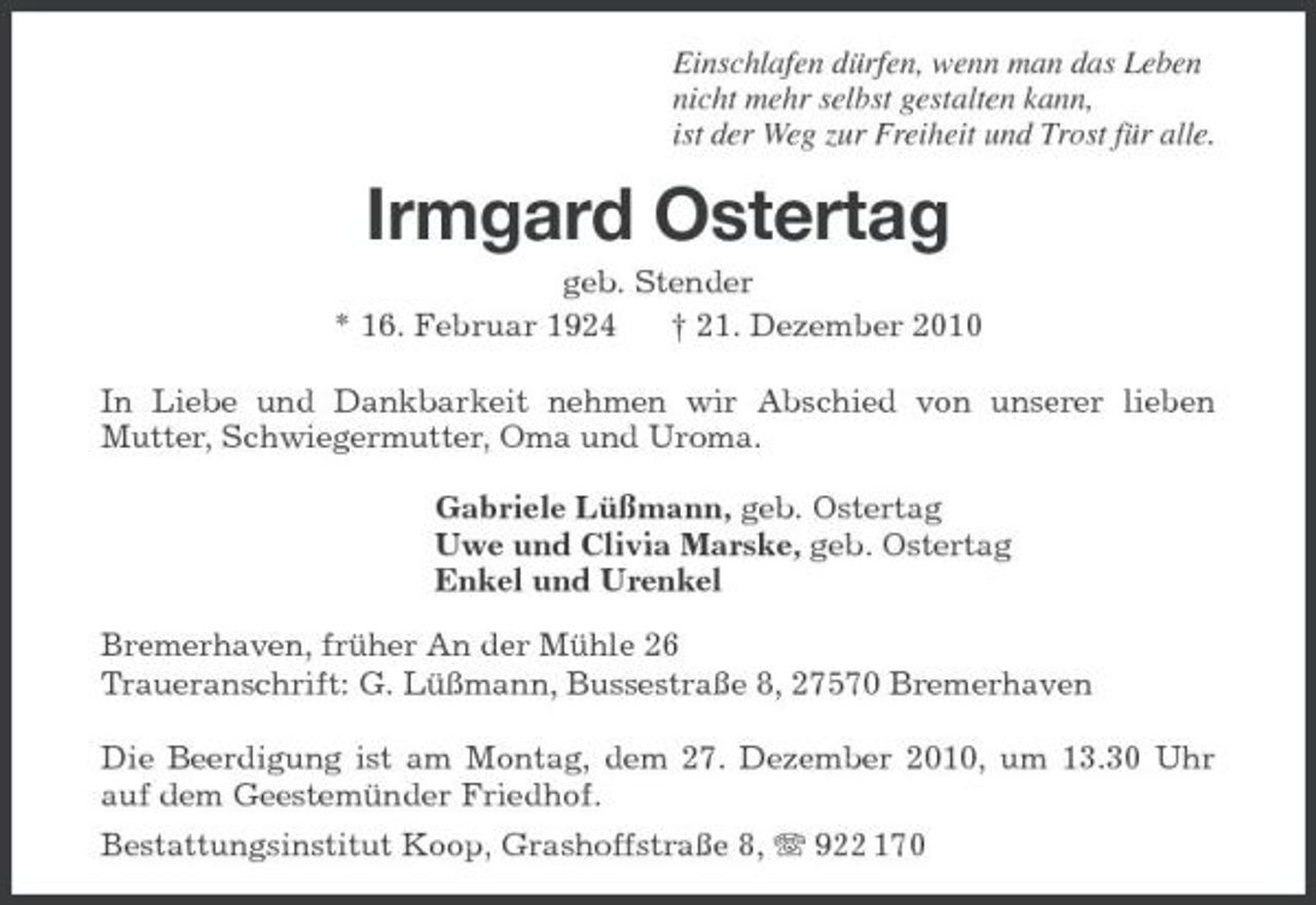 <p>Einschlafen dürfen, wenn man das Leben nicht mehr selbst gestalten kann, ist der Weg zur Freiheit und Trost für alle.</p><p>Irmgard Ostertag<br />geb. Stender * 16. Februar 1924 † 21. Dezember 2010 In Liebe und Dankbarkeit nehmen wir Abschied von unserer lieben Mutter, Schwiegermutter, Oma und Uroma. Gabriele Lüßmann, geb. Ostertag Uwe und Clivia Marske, geb. Ostertag Enkel und Urenkel Bremerhaven, früher An der Mühle 26 Traueranschrift: G. Lüßmann, Bussestraße 8, 27570 Bremerhaven Die Beerdigung ist am Montag, dem 27. Dezember 2010, um 13.30 Uhr auf dem Geestemünder Friedhof. Bestattungsinstitut Koop, Grashoffstraße 8, 922 170</p>