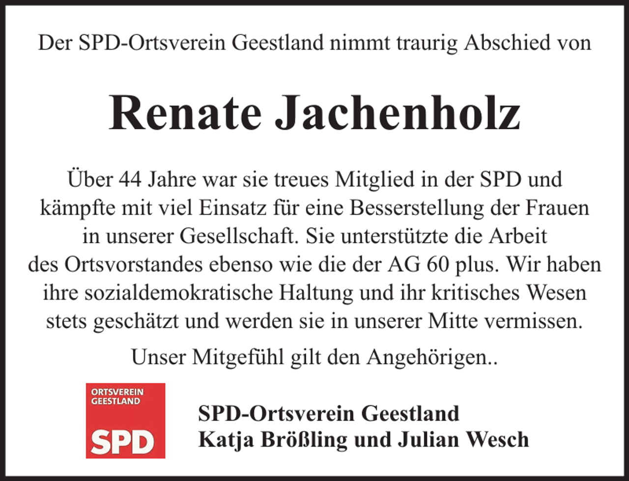 <p>Der SPD-Ortsverein Geestland nimmt traurig Abschied von</p><p>Renate Jachenholz<br />Über 44 Jahre war sie treues Mitglied in der SPD und<br />kämpfte mit viel Einsatz für eine Besserstellung der Frauen<br />in unserer Gesellschaft. Sie unterstützte die Arbeit<br />des Ortsvorstandes ebenso wie die der AG 60 plus. Wir haben<br />ihre sozialdemokratische Haltung und ihr kritisches Wesen<br />stets geschätzt und werden sie in unserer Mitte vermissen.<br />Unser Mitgefühl gilt den Angehörigen..<br />SPD-Ortsverein Geestland<br />Katja Brößling und Julian Wesch</p>