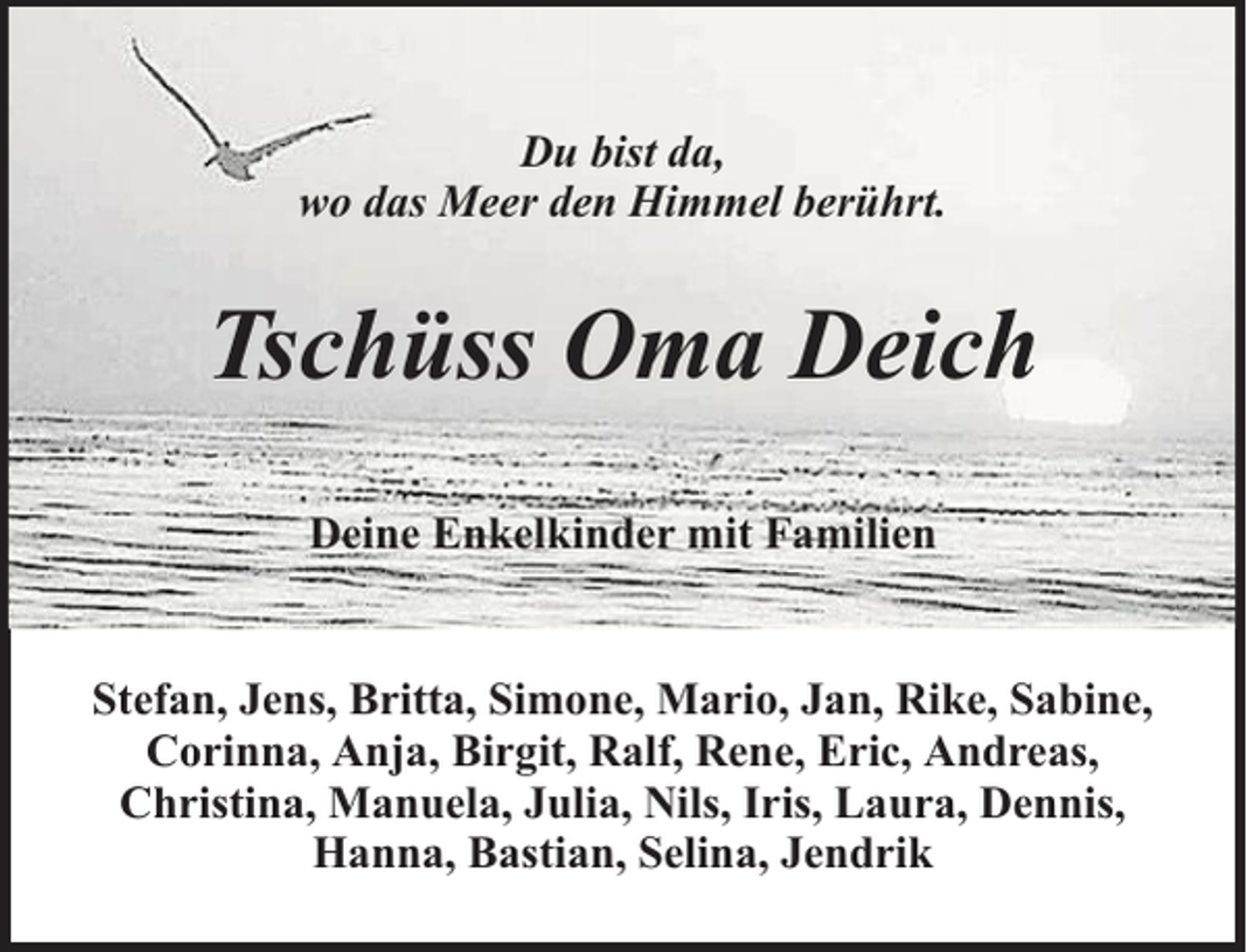 <p>Du bist da,<br />wo das Meer den Himmel berührt.</p><p>Tschüss Oma Deich<br />Deine Enkelkinder mit Familien<br />Stefan, Jens, Britta, Simone, Mario, Jan, Rike, Sabine,<br />Corinna, Anja, Birgit, Ralf, Rene, Eric, Andreas,<br />Christina, Manuela, Julia, Nils, Iris, Laura, Dennis,<br />Hanna, Bastian, Selina, Jendrik</p>