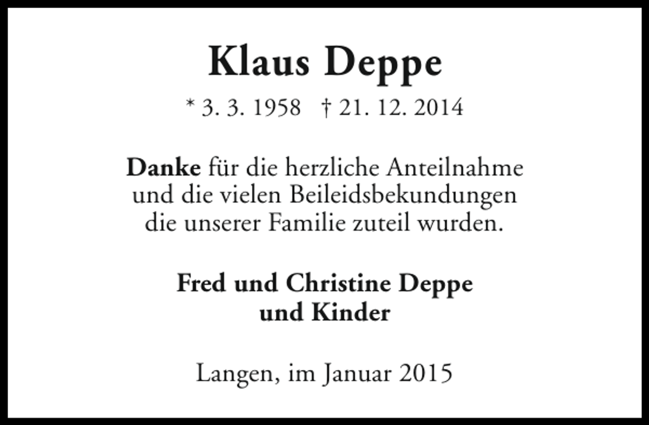 <p>Klaus Deppe<br />* 3. 3. 1958 † 21. 12. 2014</p><p>Danke für die herzliche Anteilnahme<br />und die vielen Beileidsbekundungen<br />die unserer Familie zuteil wurden.<br />Fred und Christine Deppe<br />und Kinder<br />Langen, im Januar 2015</p>