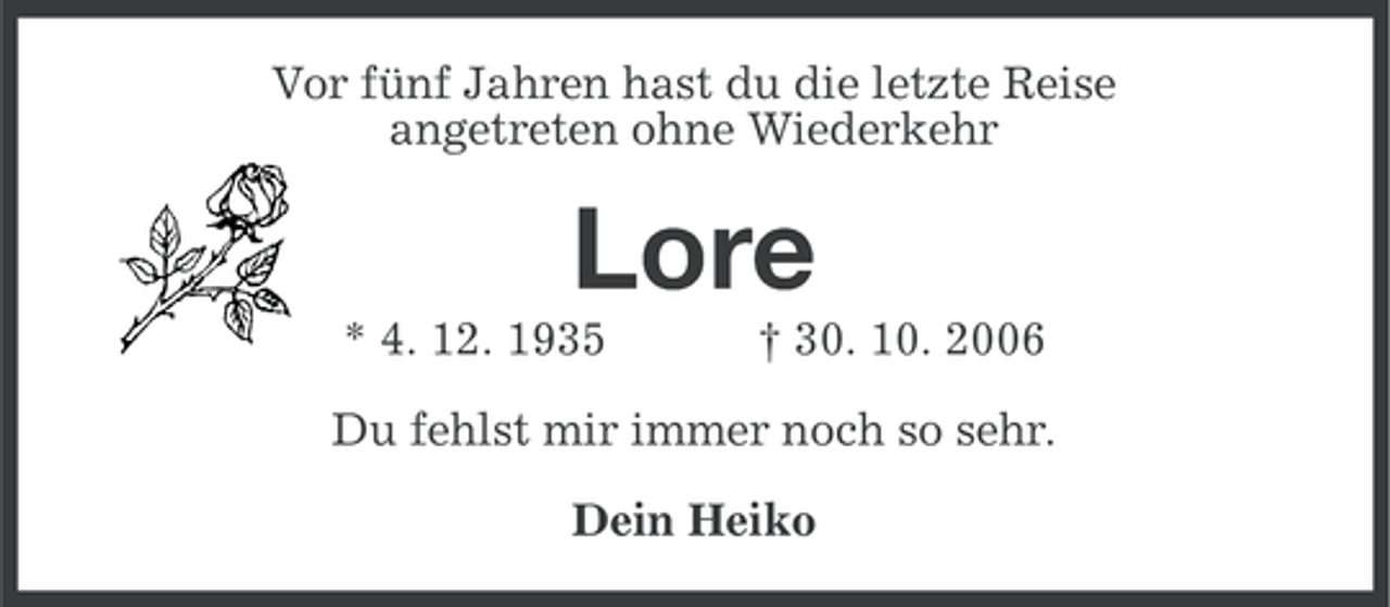 <p>Vor fünf Jahren hast du die letzte Reise<br />angetreten ohne Wiederkehr</p><p>Lore<br />* 4. 12. 1935</p><p>† 30. 10. 2006</p><p>Du fehlst mir immer noch so sehr.<br />Dein Heiko</p>