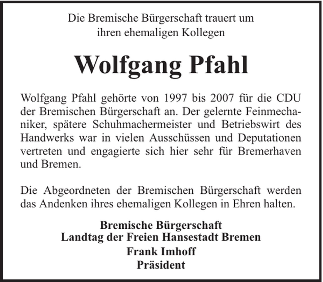 <p>Die Bremische Bürgerschaft trauert um<br />ihren ehemaligen Kollegen</p><p>Wolfgang Pfahl<br />Wolfgang Pfahl gehörte von 1997 bis 2007 für die CDU<br />der Bremischen Bürgerschaft an. Der gelernte Feinmechaniker, spätere Schuhmachermeister und Betriebswirt des<br />Handwerks war in vielen Ausschüssen und Deputationen<br />vertreten und engagierte sich hier sehr für Bremerhaven<br />und Bremen.<br />Die Abgeordneten der Bremischen Bürgerschaft werden<br />das Andenken ihres ehemaligen Kollegen in Ehren halten.<br />Bremische Bürgerschaft<br />Landtag der Freien Hansestadt Bremen<br />Frank Imhoff<br />Präsident</p>