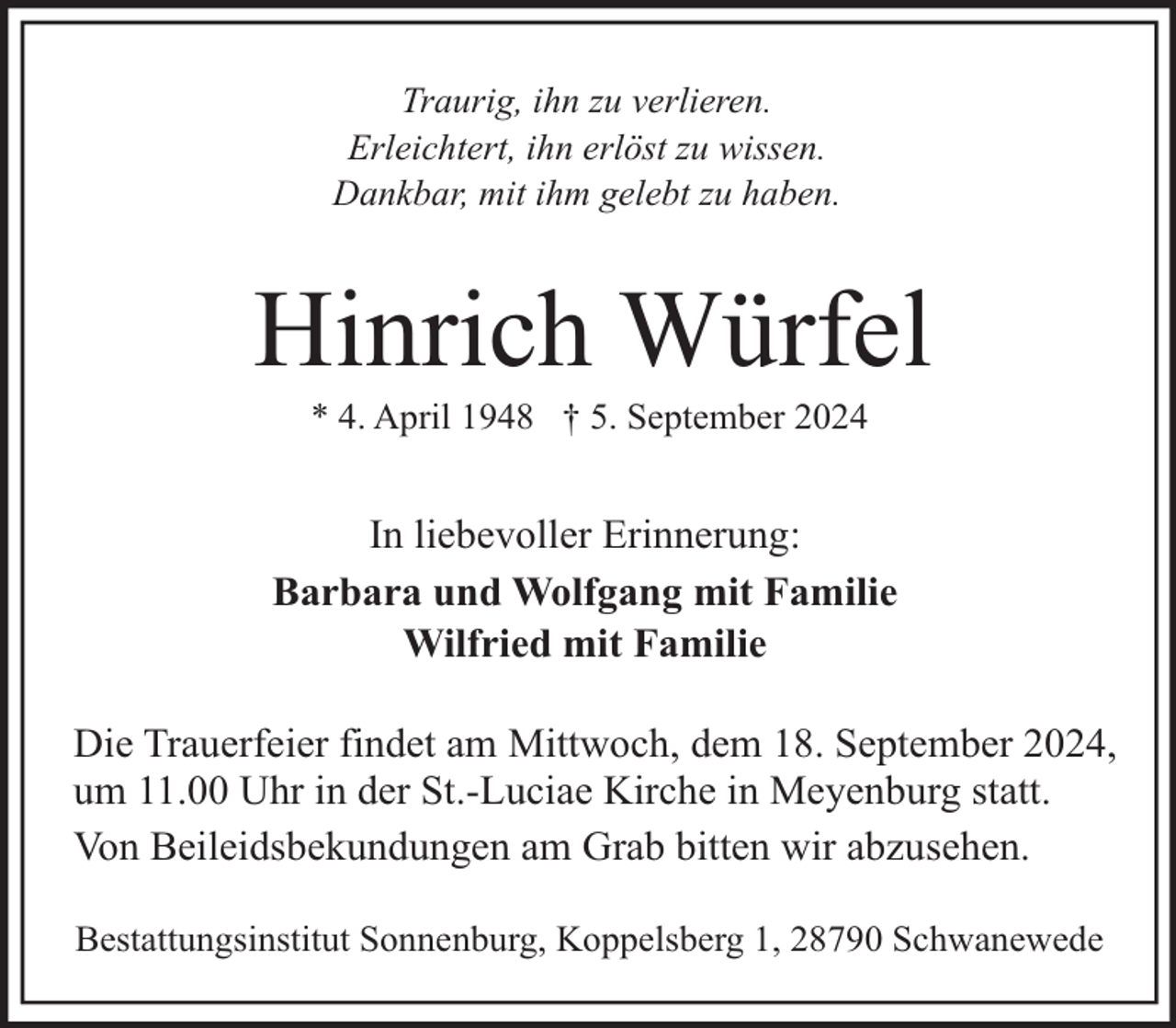 <p>Traurig, ihn zu verlieren.<br />Erleichtert, ihn erlöst zu wissen.<br />Dankbar, mit ihm gelebt zu haben.</p><p>Hinrich Würfel<br />* 4. April 1948 † 5. September 2024</p><p>In liebevoller Erinnerung:<br />Barbara und Wolfgang mit Familie<br />Wilfried mit Familie<br />Die Trauerfeier findet am Mittwoch, dem 18. September 2024,<br />um 11.00 Uhr in der St.-Luciae Kirche in Meyenburg statt.<br />Von Beileidsbekundungen am Grab bitten wir abzusehen.<br />Bestattungsinstitut Sonnenburg, Koppelsberg 1, 28790 Schwanewede</p>