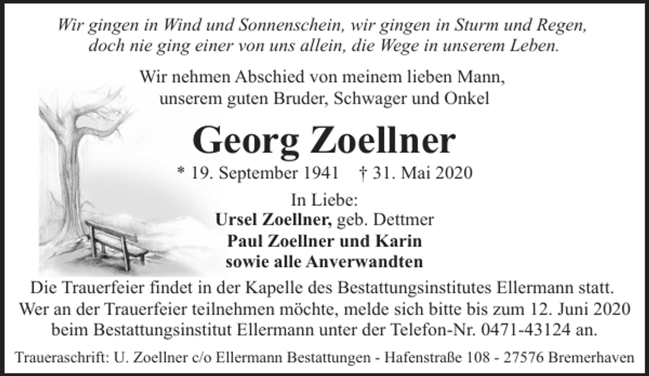 <p>Wir gingen in Wind und Sonnenschein, wir gingen in Sturm und Regen,<br />doch nie ging einer von uns allein, die Wege in unserem Leben.<br />Wir nehmen Abschied von meinem lieben Mann,<br />unserem guten Bruder, Schwager und Onkel</p><p>Georg Zoellner</p><p>* 19. September 1941</p><p>† 31. Mai 2020</p><p>In Liebe:<br />Ursel Zoellner, geb. Dettmer<br />Paul Zoellner und Karin<br />sowie alle Anverwandten<br />Die Trauerfeier findet in der Kapelle des Bestattungsinstitutes Ellermann statt.<br />Wer an der Trauerfeier teilnehmen möchte, melde sich bitte bis zum 12. Juni 2020<br />beim Bestattungsinstitut Ellermann unter der Telefon-Nr. 0471-43124 an.<br />Traueraschrift: U. Zoellner c/o Ellermann Bestattungen - Hafenstraße 108 - 27576 Bremerhaven</p>