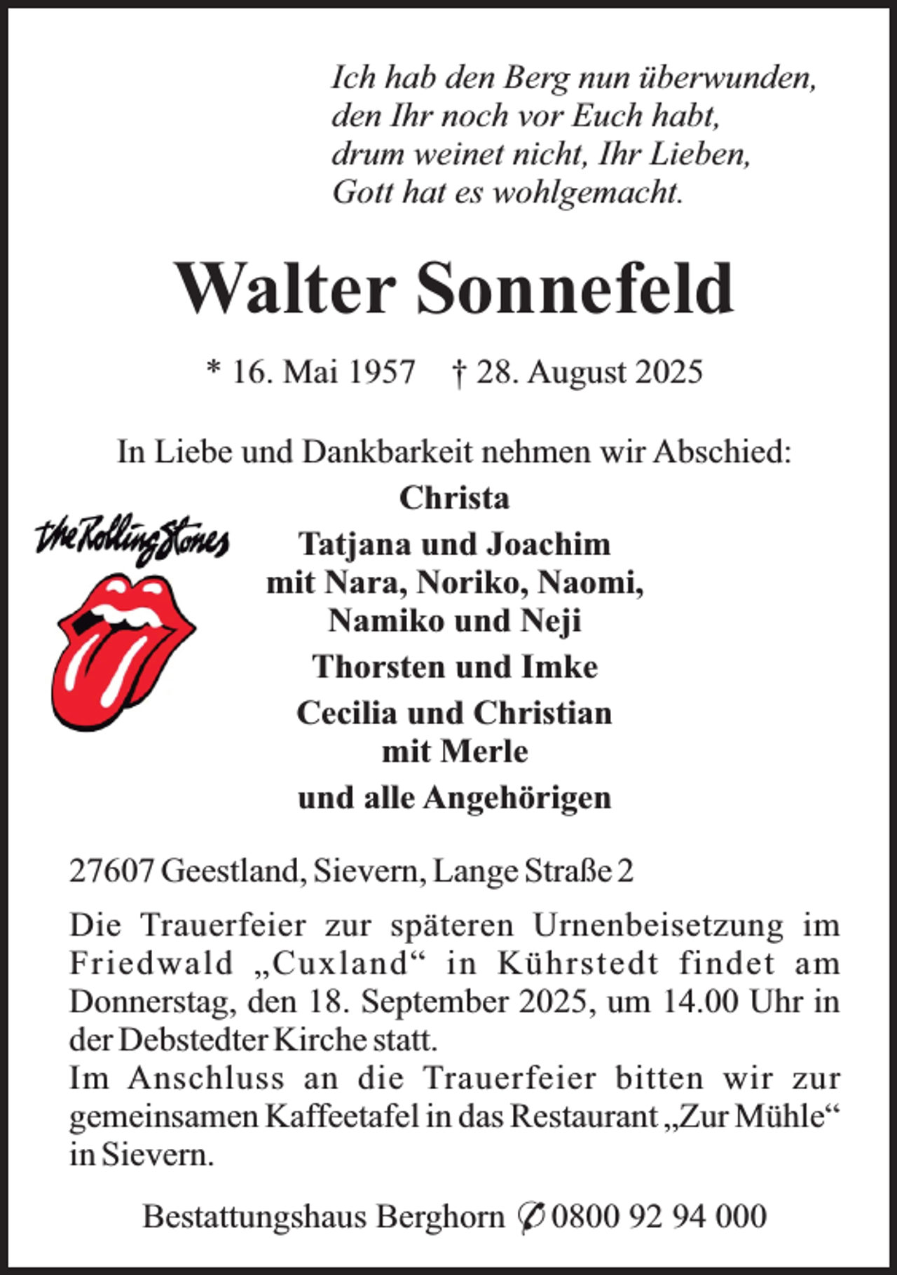 <p>Ich hab den Berg nun überwunden,<br />den Ihr noch vor Euch habt,<br />drum weinet nicht, Ihr Lieben,<br />Gott hat es wohlgemacht.</p><p>Walter Sonnefeld<br />* 16. Mai 1957</p><p>† 28. August 2025</p><p>In Liebe und Dankbarkeit nehmen wir Abschied:<br />Christa<br />Tatjana und Joachim<br />mit Nara, Noriko, Naomi,<br />Namiko und Neji<br />Thorsten und Imke<br />Cecilia und Christian<br />mit Merle<br />und alle Angehörigen<br />27607 Geestland, Sievern, Lange Straße 2<br />Die Trauerfeier zur späteren Urnenbeisetzung im<br />Friedwald „Cuxland“ in Kührstedt findet am<br />Donnerstag, den 18. September 2025, um 14.00 Uhr in<br />der Debstedter Kirche statt.<br />Im Anschluss an die Trauerfeier bitten wir zur<br />gemeinsamen Kaffeetafel in das Restaurant „Zur Mühle“<br />in Sievern.<br />Bestattungshaus Berghorn * 0800 92 94 000</p>