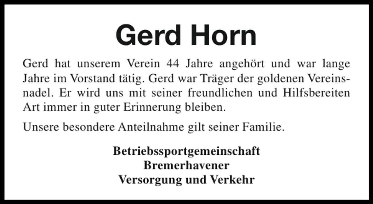 <p>Gerd Horn<br />Gerd hat unserem Verein 44 Jahre angehört und war lange<br />Jahre im Vorstand tätig. Gerd war Träger der goldenen Vereinsnadel. Er wird uns mit seiner freundlichen und Hilfsbereiten<br />Art immer in guter Erinnerung bleiben.<br />Unsere besondere Anteilnahme gilt seiner Familie.<br />Betriebssportgemeinschaft<br />Bremerhavener<br />Versorgung und Verkehr</p>