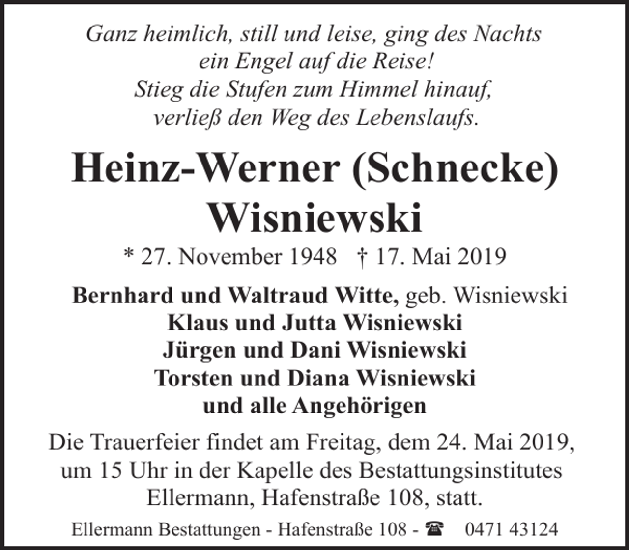 <p>Ganz heimlich, still und leise, ging des Nachts<br />ein Engel auf die Reise!<br />Stieg die Stufen zum Himmel hinauf,<br />verließ den Weg des Lebenslaufs.</p><p>Heinz-Werner (Schnecke)<br />Wisniewski<br />* 27. November 1948 † 17. Mai 2019</p><p>Bernhard und Waltraud Witte, geb. Wisniewski<br />Klaus und Jutta Wisniewski<br />Jürgen und Dani Wisniewski<br />Torsten und Diana Wisniewski<br />und alle Angehörigen<br />Die Trauerfeier findet am Freitag, dem 24. Mai 2019,<br />um 15 Uhr in der Kapelle des Bestattungsinstitutes<br />Ellermann, Hafenstraße 108, statt.<br />Ellermann Bestattungen - Hafenstraße 108 - (</p><p>0471 43124</p>