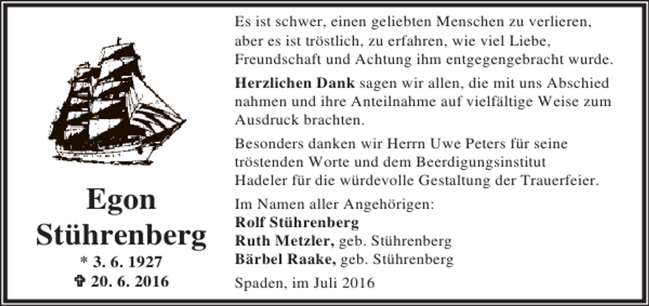 <p>Egon<br />Stührenberg<br />* 3. 6. 1927<br />† 20. 6. 2016</p><p>Es ist schwer, einen geliebten Menschen zu verlieren,<br />aber es ist tröstlich, zu erfahren, wie viel Liebe,<br />Freundschaft und Achtung ihm entgegengebracht wurde.<br />Herzlichen Dank sagen wir allen, die mit uns Abschied<br />nahmen und ihre Anteilnahme auf vielfältige Weise zum<br />Ausdruck brachten.<br />Besonders danken wir Herrn Uwe Peters für seine<br />tröstenden Worte und dem Beerdigungsinstitut<br />Hadeler für die würdevolle Gestaltung der Trauerfeier.<br />Im Namen aller Angehörigen:<br />Rolf Stührenberg<br />Ruth Metzler, geb. Stührenberg<br />Bärbel Raake, geb. Stührenberg<br />Spaden, im Juli 2016</p>