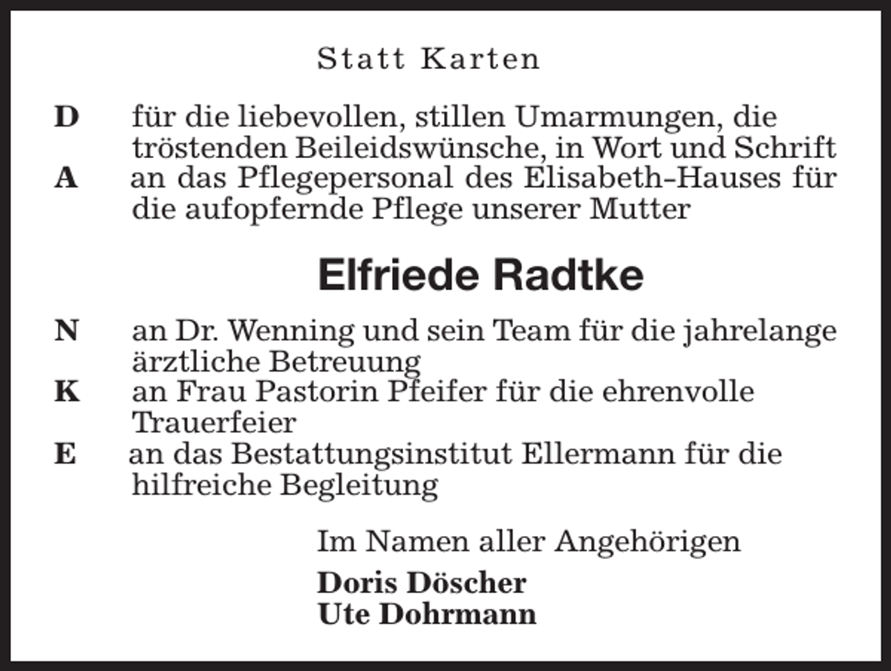 <p>S t a t t K a rt e n<br />D<br />A</p><p>für die liebevollen, stillen Umarmungen, die<br />tröstenden Beileidswünsche, in Wort und Schrift<br />an das Pflegepersonal des Elisabeth-Hauses für<br />die aufopfernde Pflege unserer Mutter</p><p>Elfriede Radtke<br />N<br />K<br />E</p><p>an Dr. Wenning und sein Team für die jahrelange<br />ärztliche Betreuung<br />an Frau Pastorin Pfeifer für die ehrenvolle<br />Trauerfeier<br />an das Bestattungsinstitut Ellermann für die<br />hilfreiche Begleitung<br />Im Namen aller Angehörigen<br />Doris Döscher<br />Ute Dohrmann</p>