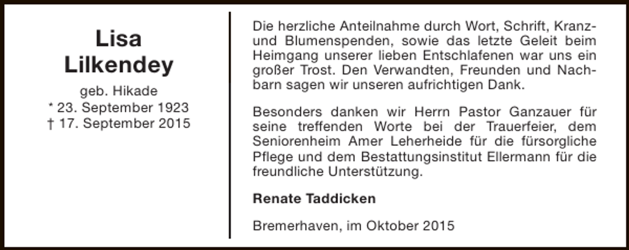 <p>Lisa<br />Lilkendey<br />geb. Hikade<br />* 23. September 1923<br />† 17. September 2015</p><p>Die herzliche Anteilnahme durch Wort, Schrift, Kranzund Blumenspenden, sowie das letzte Geleit beim<br />Heimgang unserer lieben Entschlafenen war uns ein<br />großer Trost. Den Verwandten, Freunden und Nachbarn sagen wir unseren aufrichtigen Dank.<br />Besonders danken wir Herrn Pastor Ganzauer für<br />seine treffenden Worte bei der Trauerfeier, dem<br />Seniorenheim Amer Leherheide für die fürsorgliche<br />Pflege und dem Bestattungsinstitut Ellermann für die<br />freundliche Unterstützung.<br />Renate Taddicken<br />Bremerhaven, im Oktober 2015</p>