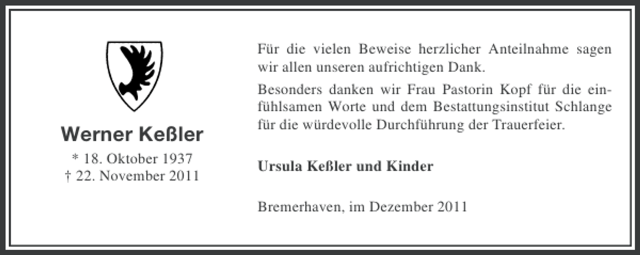 <p>Werner Keßler<br />* 18. Oktober 1937<br />† 22. November 2011</p>
<p>Für die vielen Beweise herzlicher Anteilnahme sagen<br />wir allen unseren aufrichtigen Dank.<br />Besonders danken wir Frau Pastorin Kopf für die einfühlsamen Worte und dem Bestattungsinstitut Schlange<br />für die würdevolle Durchführung der Trauerfeier.<br />Ursula Keßler und Kinder<br />Bremerhaven, im Dezember 2011</p>
