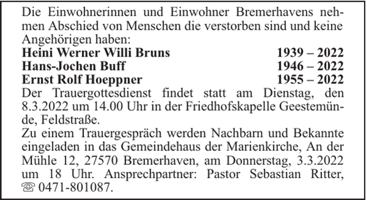 <p>Die Einwohnerinnen und Einwohner Bremerhavens nehmen Abschied von Menschen die verstorben sind und keine<br />Angehörigen haben:<br />Heini Werner Willi Bruns<br />1939 – 2022<br />Hans-Jochen Buff<br />1946 – 2022<br />Ernst Rolf Hoeppner<br />1955 – 2022<br />Der Trauergottesdienst findet statt am Dienstag, den<br />8.3.2022 um 14.00 Uhr in der Friedhofskapelle Geestemünde, Feldstraße.<br />Zu einem Trauergespräch werden Nachbarn und Bekannte<br />eingeladen in das Gemeindehaus der Marienkirche, An der<br />Mühle 12, 27570 Bremerhaven, am Donnerstag, 3.3.2022<br />um 18 Uhr. Ansprechpartner: Pastor Sebastian Ritter,<br />0471-801087.</p>