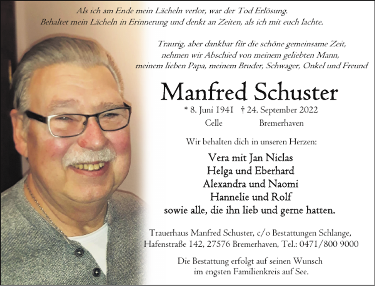 <p>Als ich am Ende mein Lächeln verlor, war der Tod Erlösung.<br />Behaltet mein Lächeln in Erinnerung und denkt an Zeiten, als ich mit euch lachte.<br />Traurig, aber dankbar für die schöne gemeinsame Zeit,<br />nehmen wir Abschied von meinem geliebten Mann,<br />meinem lieben Papa, meinem Bruder, Schwager, Onkel und Freund</p><p>* 8. Juni 1941 † 24. September 2022<br />Celle<br />Bremerhaven<br />Wir behalten dich in unseren Herzen:</p><p>Trauerhaus Manfred Schuster, c/o Bestattungen Schlange,<br />Hafenstraße 142, 27576 Bremerhaven, Tel.: 0471/800 9000<br />Die Bestattung erfolgt auf seinen Wunsch<br />im engsten Familienkreis auf See.</p>