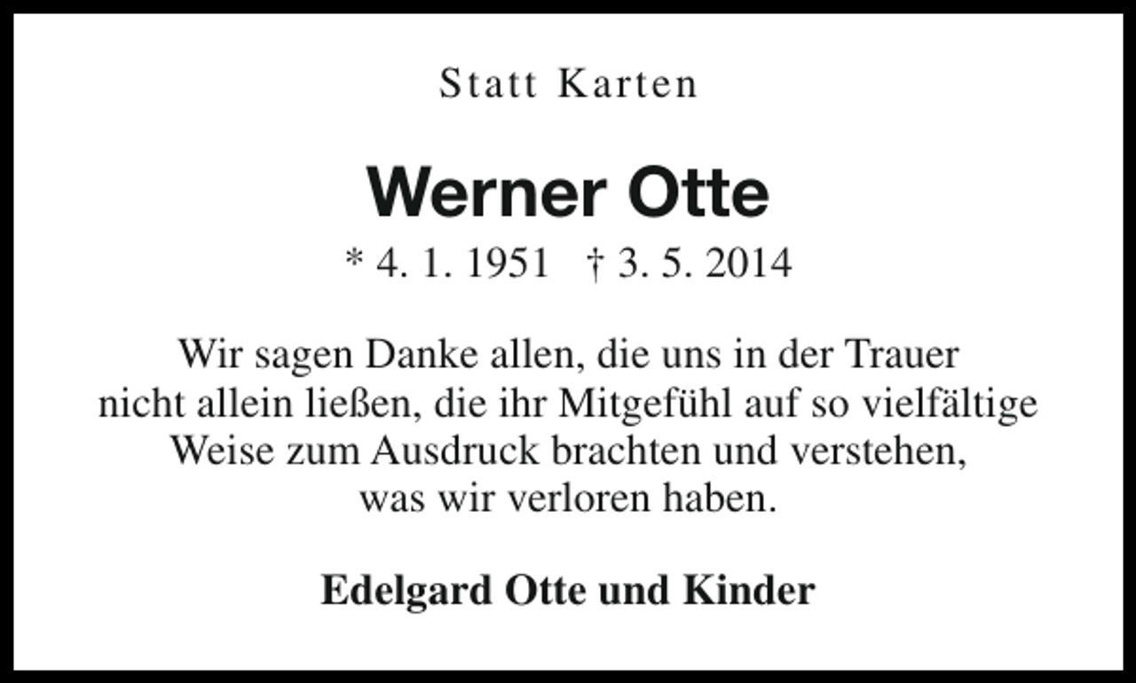 <p>Statt Karten</p><p>Werner Otte</p><p>* 4. 1. 1951 † 3. 5. 2014<br />Wir sagen Danke allen, die uns in der Trauer<br />nicht allein ließen, die ihr Mitgefühl auf so vielfältige<br />Weise zum Ausdruck brachten und verstehen,<br />was wir verloren haben.<br />Edelgard Otte und Kinder</p>