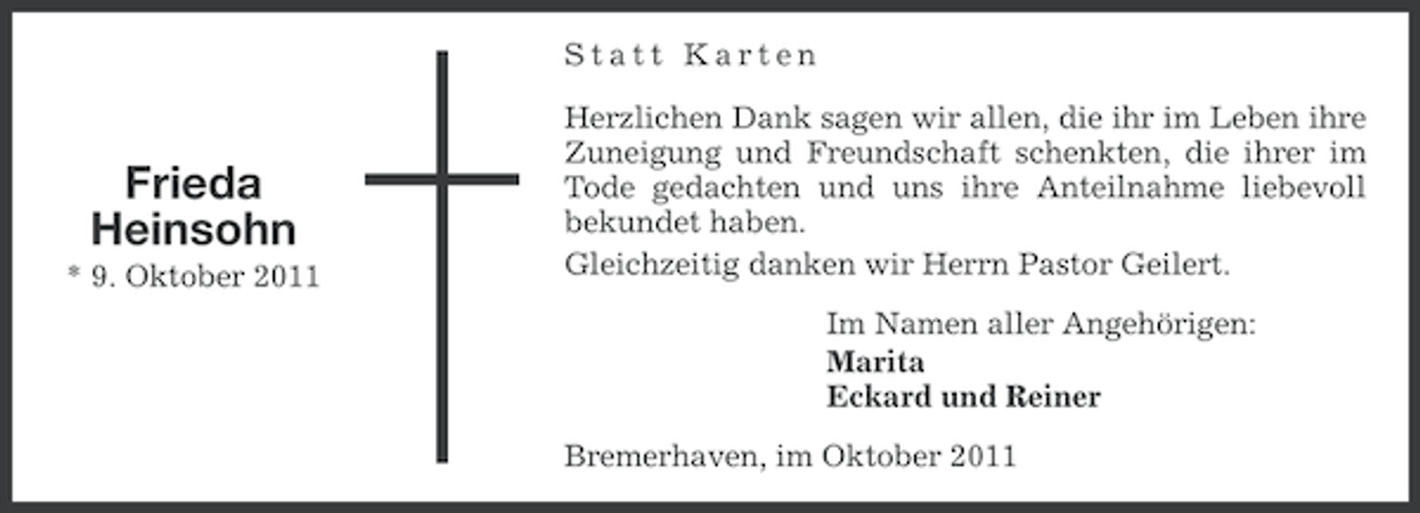 <p>Statt Karten</p><p>Frieda<br />Heinsohn<br />* 9. Oktober 2011</p><p>Herzlichen Dank sagen wir allen, die ihr im Leben ihre<br />Zuneigung und Freundschaft schenkten, die ihrer im<br />Tode gedachten und uns ihre Anteilnahme liebevoll<br />bekundet haben.<br />Gleichzeitig danken wir Herrn Pastor Geilert.<br />Im Namen aller Angehörigen:<br />Marita<br />Eckard und Reiner<br />Bremerhaven, im Oktober 2011</p>