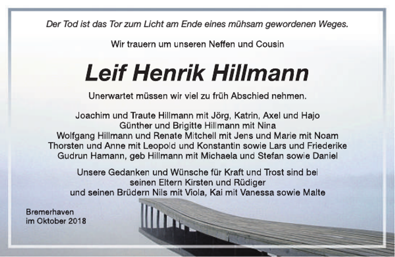 <p>Der Tod ist das Tor zum Licht am Ende eines mühsam gewordenen Weges.<br />Wir trauern um unseren Neffen und Cousin</p><p>Leif Henrik Hillmann<br />Unerwartet müssen wir viel zu früh Abschied nehmen.<br />Joachim und Traute Hillmann mit Jörg, Katrin, Axel und Hajo<br />Günther und Brigitte Hillmann mit Nina<br />Wolfgang Hillmann und Renate Mitchell mit Jens und Marie mit Noam<br />Thorsten und Anne mit Leopold und Konstantin sowie Lars und Friederike<br />Gudrun Hamann, geb Hillmann mit Michaela und Stefan sowie Daniel<br />Unsere Gedanken und Wünsche für Kraft und Trost sind bei<br />seinen Eltern Kirsten und Rüdiger<br />und seinen Brüdern Nils mit Viola, Kai mit Vanessa sowie Malte<br />Bremerhaven<br />im Oktober 2018</p>