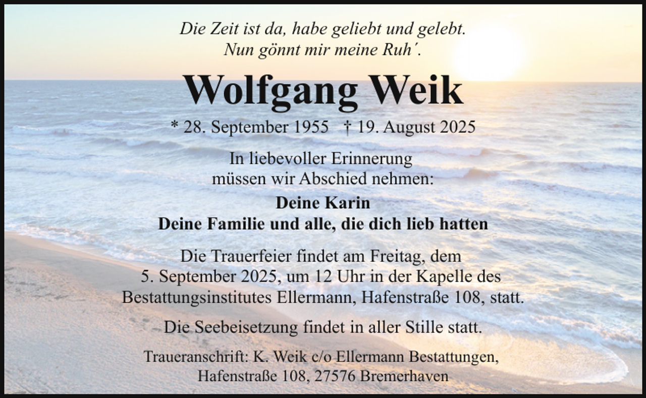 <p>Die Zeit ist da, habe geliebt und gelebt.<br />Nun gönnt mir meine Ruh´.</p><p>Wolfgang Weik</p><p>* 28. September 1955 † 19. August 2025<br />In liebevoller Erinnerung<br />müssen wir Abschied nehmen:<br />Deine Karin<br />Deine Familie und alle, die dich lieb hatten<br />Die Trauerfeier findet am Freitag, dem<br />5. September 2025, um 12 Uhr in der Kapelle des<br />Bestattungsinstitutes Ellermann, Hafenstraße 108, statt.<br />Die Seebeisetzung findet in aller Stille statt.<br />Traueranschrift: K. Weik c/o Ellermann Bestattungen,<br />Hafenstraße 108, 27576 Bremerhaven</p>
