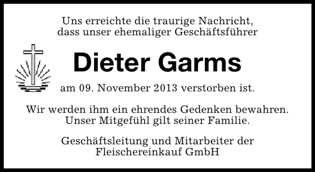 <p>Uns erreichte die traurige Nachricht,<br />dass unser ehemaliger Geschäftsführer</p><p>Dieter Garms<br />am 09. November 2013 verstorben ist.<br />Wir werden ihm ein ehrendes Gedenken bewahren.<br />Unser Mitgefühl gilt seiner Familie.<br />Geschäftsleitung und Mitarbeiter der<br />Fleischereinkauf GmbH</p>