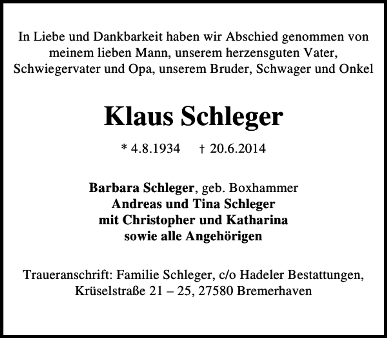 <p>In Liebe und Dankbarkeit haben wir Abschied genommen von<br />meinem lieben Mann, unserem herzensguten Vater,<br />Schwiegervater und Opa, unserem Bruder, Schwager und Onkel</p><p>Klaus Schleger<br />* 4.8.1934</p><p>† 20.6.2014</p><p>Barbara Schleger, geb. Boxhammer<br />Andreas und Tina Schleger<br />mit Christopher und Katharina<br />sowie alle Angehörigen<br />Traueranschrift: Familie Schleger, c/o Hadeler Bestattungen,<br />Krüselstraße 21 – 25, 27580 Bremerhaven</p>