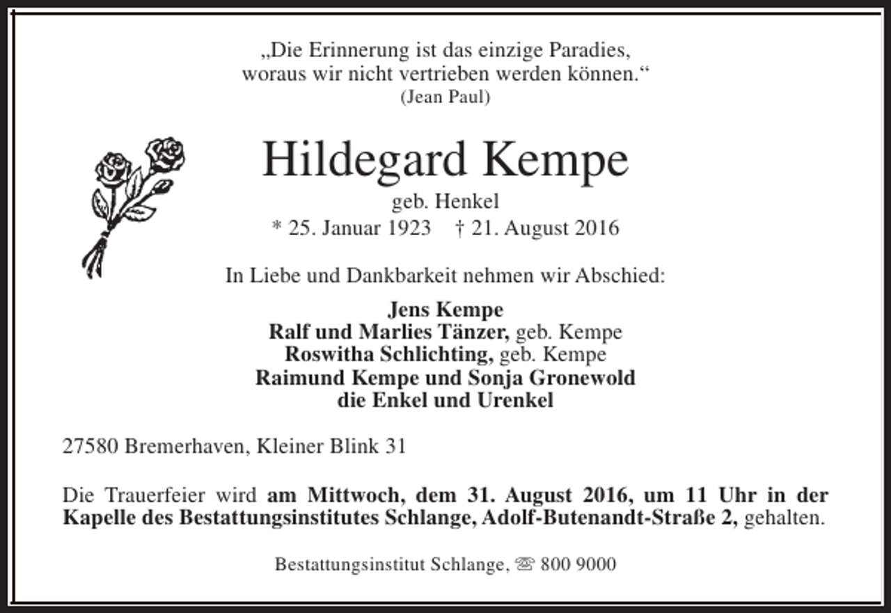 <p>„Die Erinnerung ist das einzige Paradies,<br />woraus wir nicht vertrieben werden können.“<br />(Jean Paul)</p><p>Hildegard Kempe<br />geb. Henkel<br />* 25. Januar 1923 † 21. August 2016</p><p>In Liebe und Dankbarkeit nehmen wir Abschied:<br />Jens Kempe<br />Ralf und Marlies Tänzer, geb. Kempe<br />Roswitha Schlichting, geb. Kempe<br />Raimund Kempe und Sonja Gronewold<br />die Enkel und Urenkel<br />27580 Bremerhaven, Kleiner Blink 31<br />Die Trauerfeier wird am Mittwoch, dem 31. August 2016, um 11 Uhr in der<br />Kapelle des Bestattungsinstitutes Schlange, Adolf-Butenandt-Straße 2, gehalten.<br />Bestattungsinstitut Schlange, s 800 9000</p>