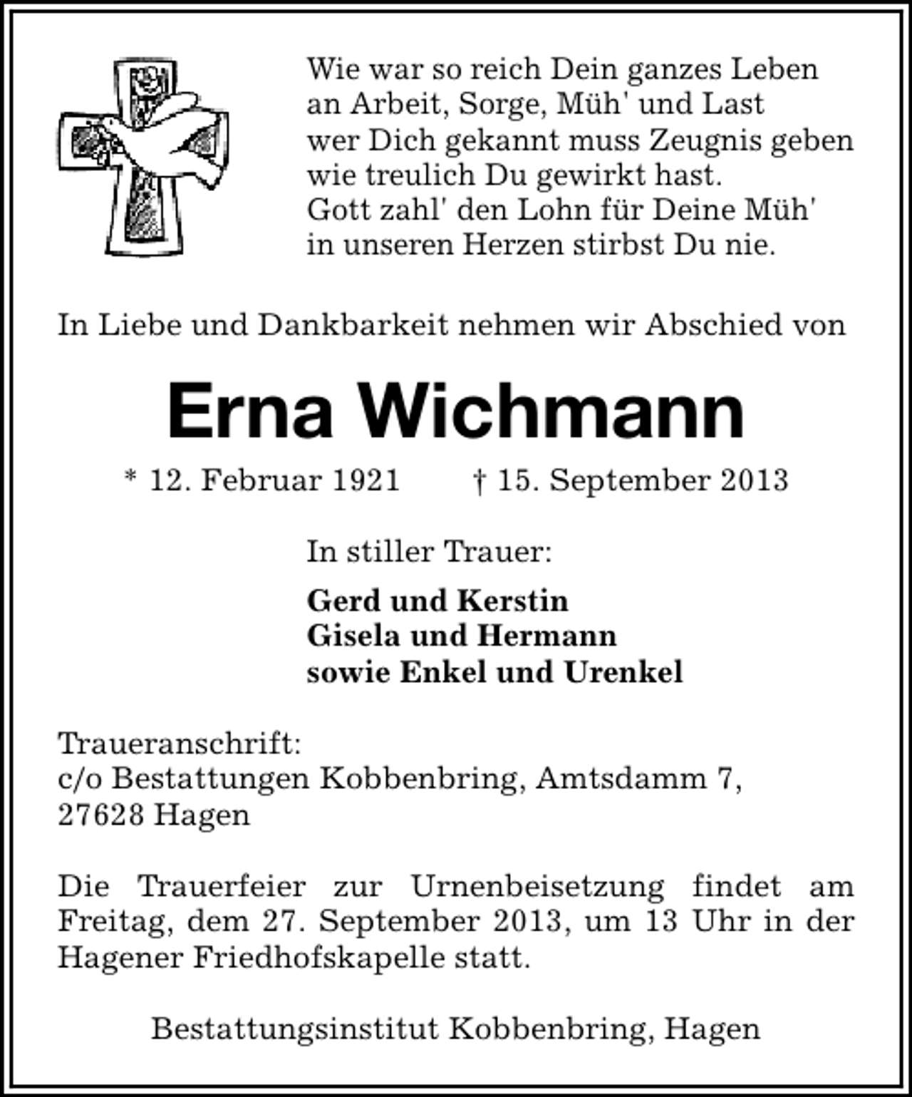 <p>Wie war so reich Dein ganzes Leben<br />an Arbeit, Sorge, Müh' und Last<br />wer Dich gekannt muss Zeugnis geben<br />wie treulich Du gewirkt hast.<br />Gott zahl' den Lohn für Deine Müh'<br />in unseren Herzen stirbst Du nie.<br />In Liebe und Dankbarkeit nehmen wir Abschied von</p><p>Erna Wichmann</p><p>* 12. Februar 1921</p><p>† 15. September 2013</p><p>In stiller Trauer:<br />Gerd und Kerstin<br />Gisela und Hermann<br />sowie Enkel und Urenkel<br />Traueranschrift:<br />c/o Bestattungen Kobbenbring, Amtsdamm 7,<br />27628 Hagen<br />Die Trauerfeier zur Urnenbeisetzung findet am<br />Freitag, dem 27. September 2013, um 13 Uhr in der<br />Hagener Friedhofskapelle statt.<br />Bestattungsinstitut Kobbenbring, Hagen</p>