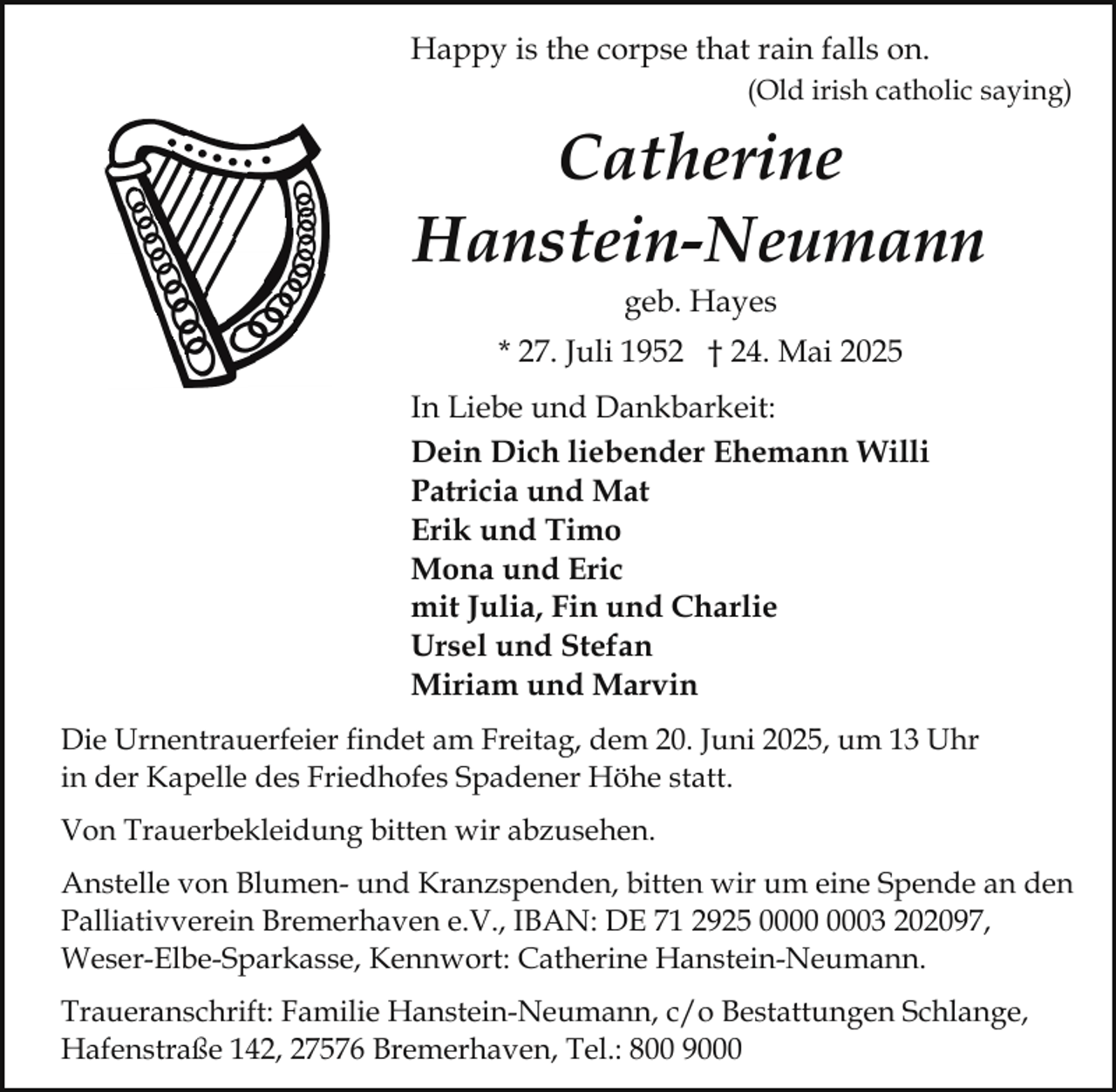 <p>Happy is the corpse that rain falls on.<br />(Old irish catholic saying)</p><p>Catherine<br />Hanstein-Neumann<br />geb. Hayes</p><p>* 27. Juli 1952 † 24. Mai 2025<br />In Liebe und Dankbarkeit:<br />Dein Dich liebender Ehemann Willi<br />Patricia und Mat<br />Erik und Timo<br />Mona und Eric<br />mit Julia, Fin und Charlie<br />Ursel und Stefan<br />Miriam und Marvin<br />Die Urnentrauerfeier findet am Freitag, dem 20. Juni 2025, um 13 Uhr<br />in der Kapelle des Friedhofes Spadener Höhe statt.<br />Von Trauerbekleidung bitten wir abzusehen.<br />Anstelle von Blumen- und Kranzspenden, bitten wir um eine Spende an den<br />Palliativverein Bremerhaven e.V., IBAN: DE 71 2925 03 202097,<br />Weser-Elbe-Sparkasse, Kennwort: Catherine Hanstein-Neumann.<br />Traueranschrift: Familie Hanstein-Neumann, c/o Bestattungen Schlange,<br />Hafenstraße 142, 27576 Bremerhaven, Tel.: 800 9000</p>