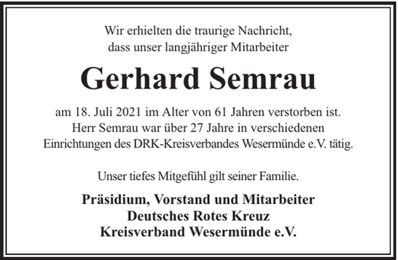 <p>Wir erhielten die traurige Nachricht,<br />dass unser langjähriger Mitarbeiter</p><p>Gerhard Semrau<br />am 18. Juli 2021 im Alter von 61 Jahren verstorben ist.<br />Herr Semrau war über 27 Jahre in verschiedenen<br />Einrichtungen des DRK-Kreisverbandes Wesermünde e.V. tätig.<br />Unser tiefes Mitgefühl gilt seiner Familie.</p><p>Präsidium, Vorstand und Mitarbeiter<br />Deutsches Rotes Kreuz<br />Kreisverband Wesermünde e.V.</p>