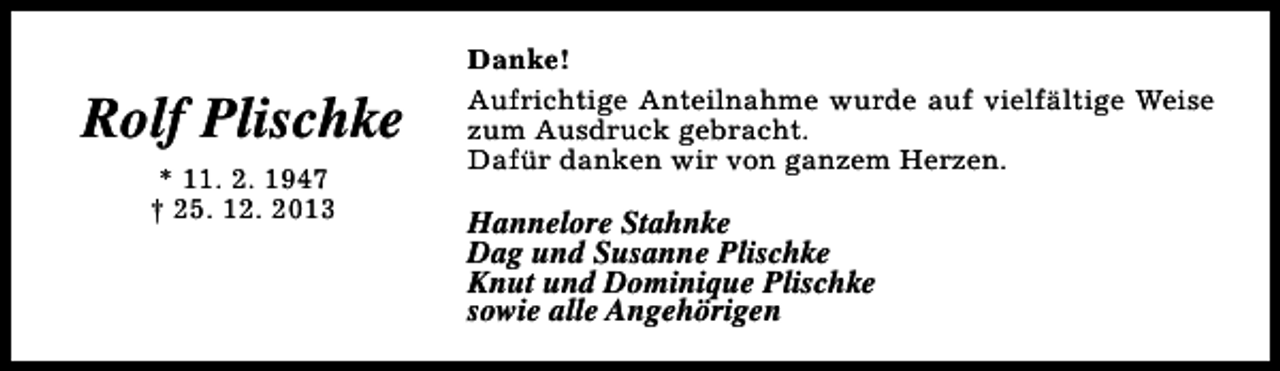 <p>Rolf Plischke<br />* 11. 2. 1947<br />† 25. 12. 2013</p><p>Danke!<br />Aufrichtige Anteilnahme wurde auf vielfältige Weise<br />zum Ausdruck gebracht.<br />Dafür danken wir von ganzem Herzen.</p><p>Hannelore Stahnke<br />Dag und Susanne Plischke<br />Knut und Dominique Plischke<br />sowie alle Angehörigen</p>