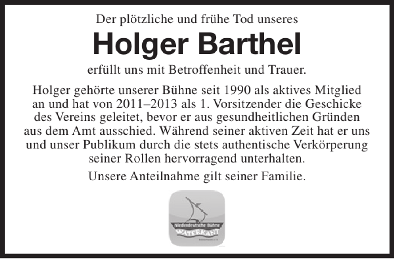 <p>Der plötzliche und frühe Tod unseres</p><p>Holger Barthel</p><p>erfüllt uns mit Betroffenheit und Trauer.<br />Holger gehörte unserer Bühne seit 1990 als aktives Mitglied<br />an und hat von 2011–2013 als 1. Vorsitzender die Geschicke<br />des Vereins geleitet, bevor er aus gesundheitlichen Gründen<br />aus dem Amt ausschied. Während seiner aktiven Zeit hat er uns<br />und unser Publikum durch die stets authentische Verkörperung<br />seiner Rollen hervorragend unterhalten.<br />Unsere Anteilnahme gilt seiner Familie.</p>