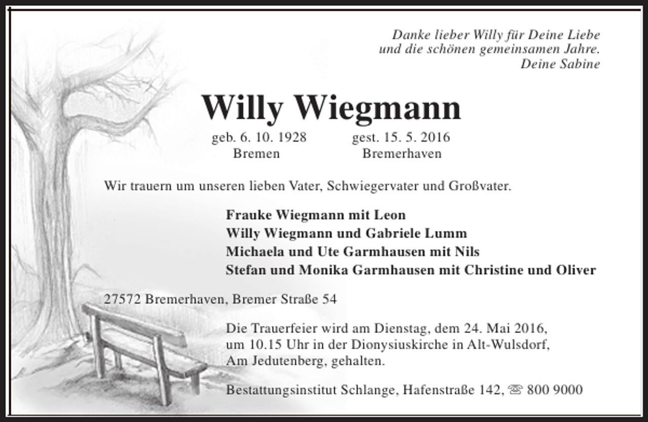 <p>Danke lieber Willy für Deine Liebe<br />und die schönen gemeinsamen Jahre.<br />Deine Sabine</p><p>Willy Wiegmann<br />geb. 6. 10. 1928<br />Bremen</p><p>gest. 15. 5. 2016<br />Bremerhaven</p><p>Wir trauern um unseren lieben Vater, Schwiegervater und Großvater.<br />Frauke Wiegmann mit Leon<br />Willy Wiegmann und Gabriele Lumm<br />Michaela und Ute Garmhausen mit Nils<br />Stefan und Monika Garmhausen mit Christine und Oliver<br />27572 Bremerhaven, Bremer Straße 54<br />Die Trauerfeier wird am Dienstag, dem 24. Mai 2016,<br />um 10.15 Uhr in der Dionysiuskirche in Alt-Wulsdorf,<br />Am Jedutenberg, gehalten.<br />Bestattungsinstitut Schlange, Hafenstraße 142, s 800 9000</p>