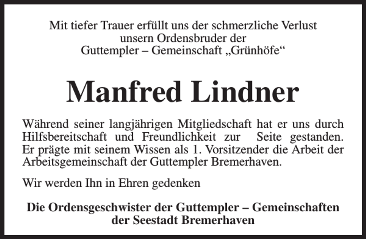 <p>Mit tiefer Trauer erfüllt uns der schmerzliche Verlust<br />unsern Ordensbruder der<br />Guttempler – Gemeinschaft „Grünhöfe“</p><p>Manfred Lindner<br />Während seiner langjährigen Mitgliedschaft hat er uns durch<br />Hilfsbereitschaft und Freundlichkeit zur Seite gestanden.<br />Er prägte mit seinem Wissen als 1. Vorsitzender die Arbeit der<br />Arbeitsgemeinschaft der Guttempler Bremerhaven.<br />Wir werden Ihn in Ehren gedenken<br />Die Ordensgeschwister der Guttempler – Gemeinschaften<br />der Seestadt Bremerhaven</p>